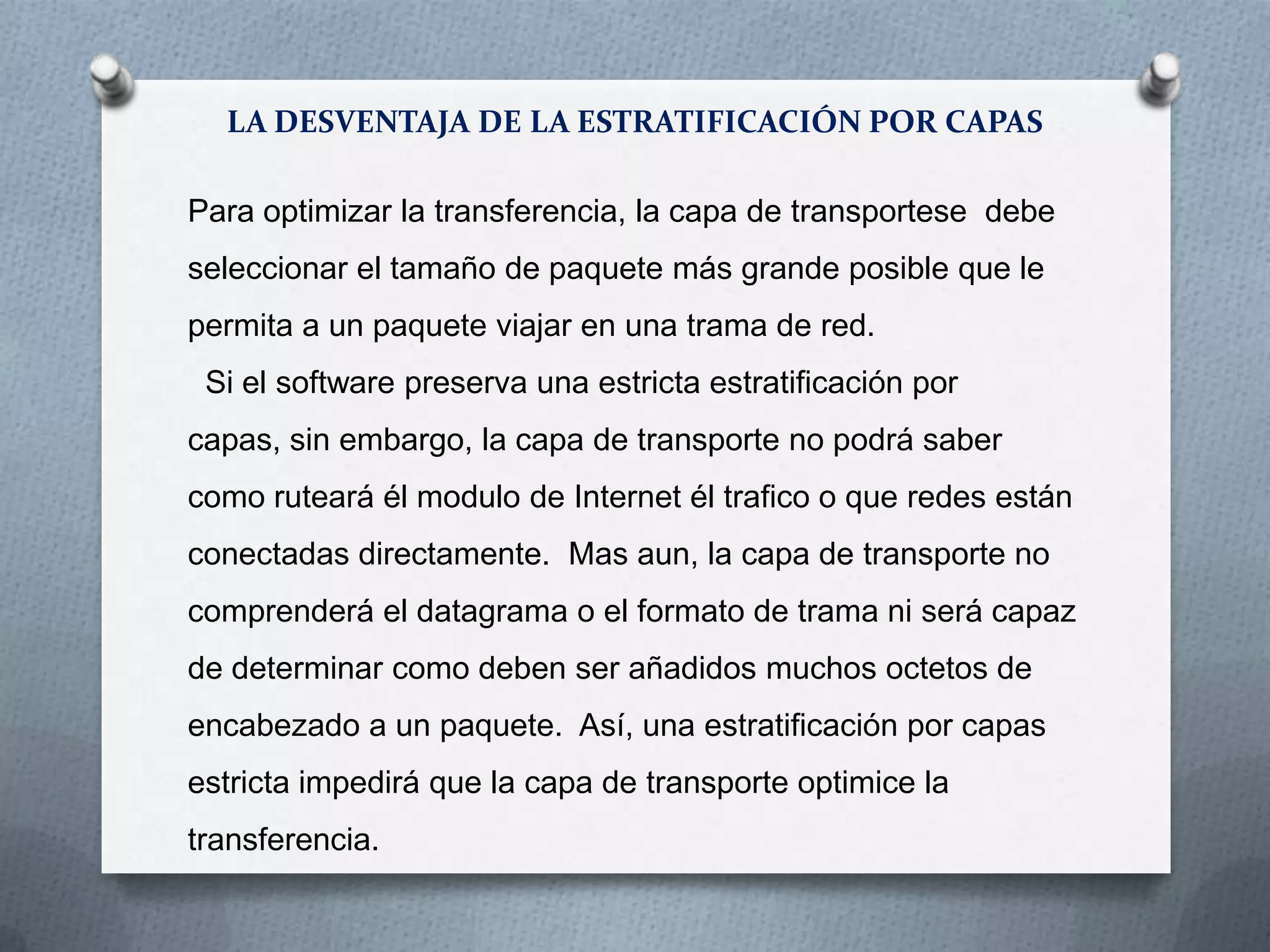 LA DESVENTAJA DE LA ESTRATIFICACIÓN POR CAPAS
Para optimizar la transferencia, la capa de transportese debe
seleccionar el tamaño de paquete más grande posible que le
permita a un paquete viajar en una trama de red.
Si el software preserva una estricta estratificación por
capas, sin embargo, la capa de transporte no podrá saber
como ruteará él modulo de Internet él trafico o que redes están
conectadas directamente. Mas aun, la capa de transporte no
comprenderá el datagrama o el formato de trama ni será capaz
de determinar como deben ser añadidos muchos octetos de
encabezado a un paquete. Así, una estratificación por capas
estricta impedirá que la capa de transporte optimice la
transferencia.
 
