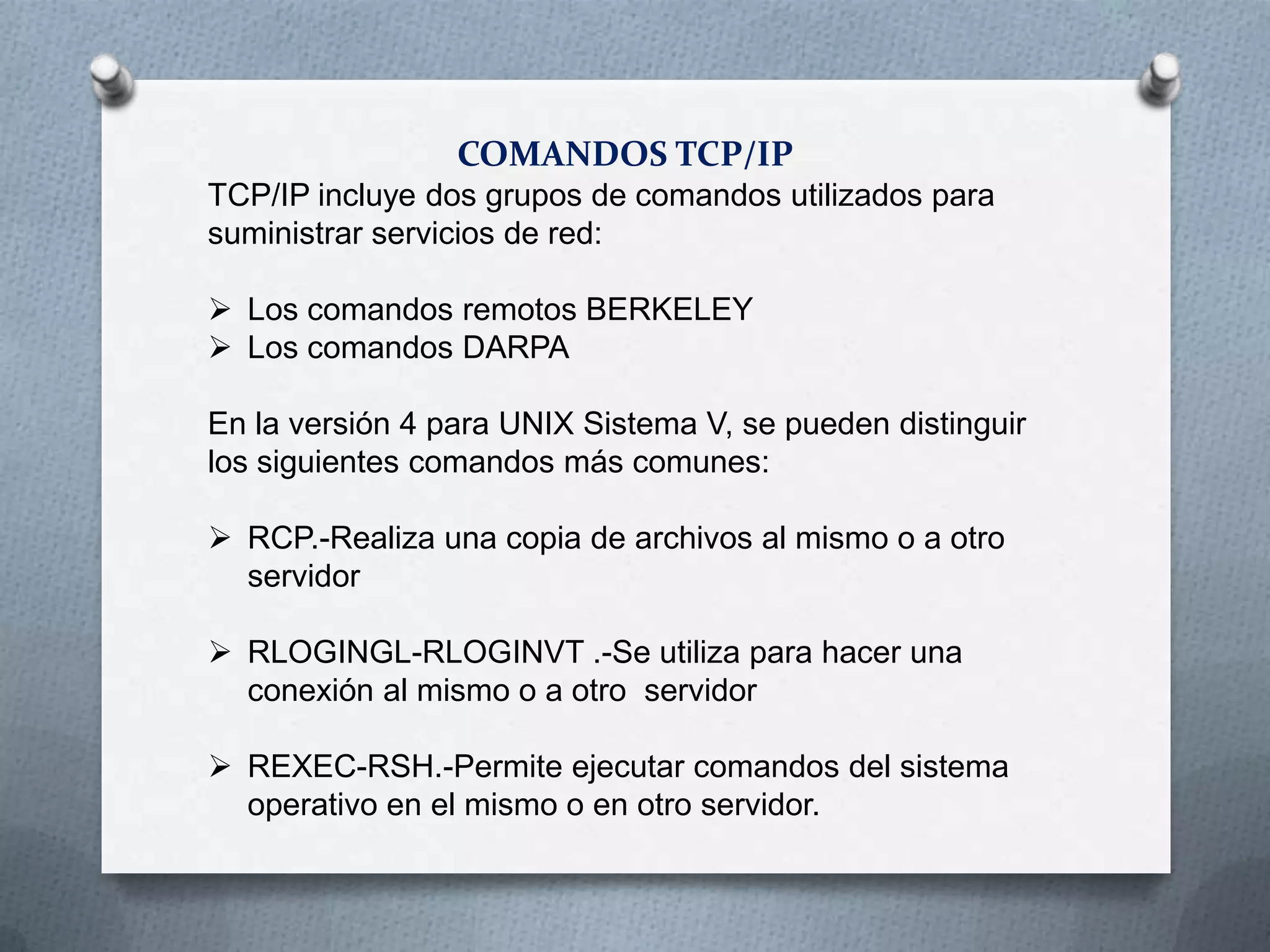 COMANDOS TCP/IP
TCP/IP incluye dos grupos de comandos utilizados para
suministrar servicios de red:
 Los comandos remotos BERKELEY
 Los comandos DARPA
En la versión 4 para UNIX Sistema V, se pueden distinguir
los siguientes comandos más comunes:
 RCP.-Realiza una copia de archivos al mismo o a otro
servidor
 RLOGINGL-RLOGINVT .-Se utiliza para hacer una
conexión al mismo o a otro servidor
 REXEC-RSH.-Permite ejecutar comandos del sistema
operativo en el mismo o en otro servidor.
 