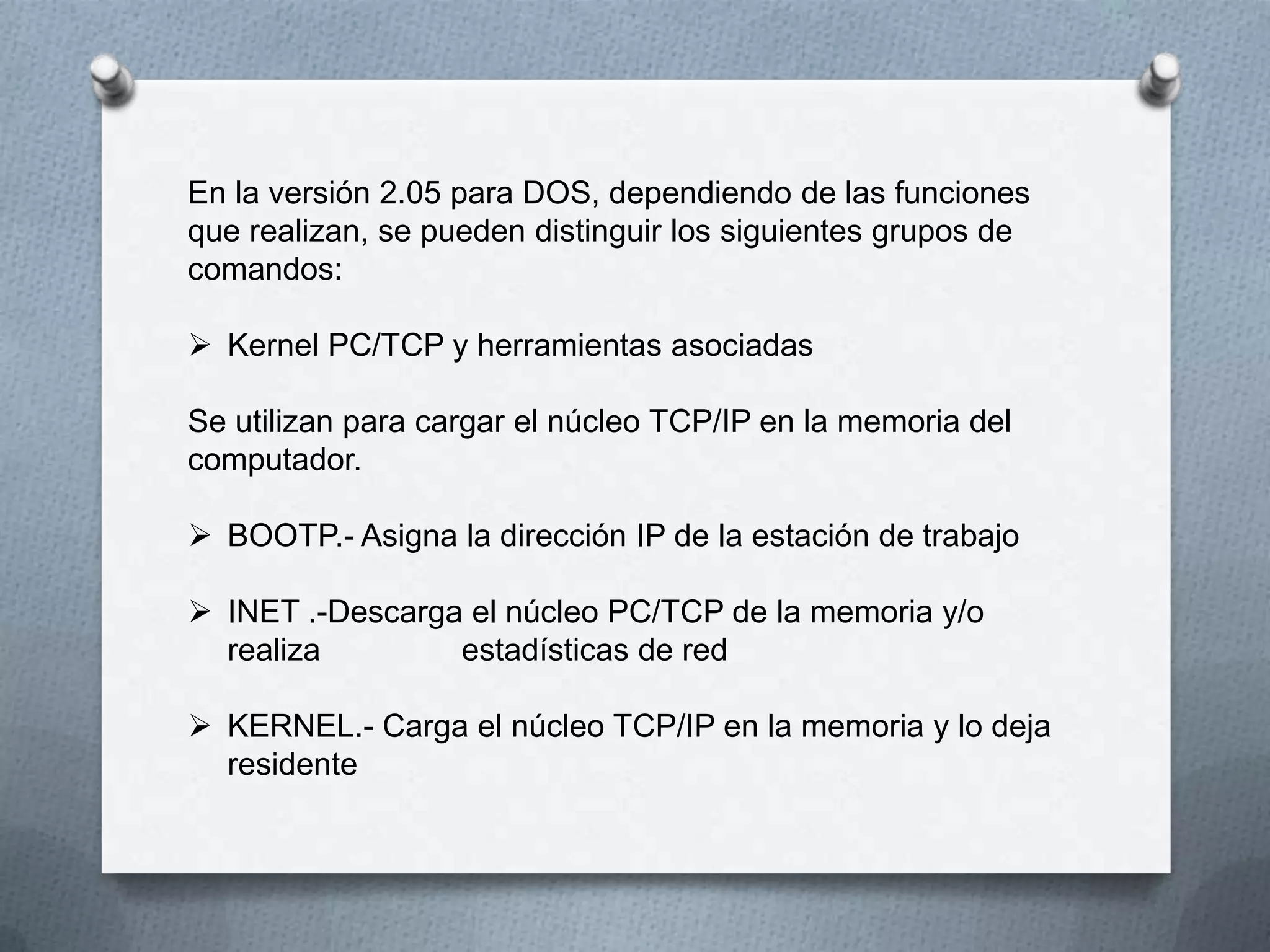 En la versión 2.05 para DOS, dependiendo de las funciones
que realizan, se pueden distinguir los siguientes grupos de
comandos:
 Kernel PC/TCP y herramientas asociadas
Se utilizan para cargar el núcleo TCP/IP en la memoria del
computador.
 BOOTP.- Asigna la dirección IP de la estación de trabajo
 INET .-Descarga el núcleo PC/TCP de la memoria y/o
realiza estadísticas de red
 KERNEL.- Carga el núcleo TCP/IP en la memoria y lo deja
residente
 