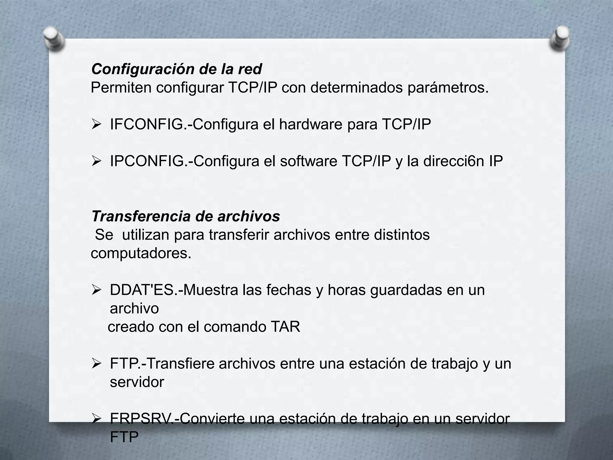 Configuración de la red
Permiten configurar TCP/IP con determinados parámetros.
 IFCONFIG.-Configura el hardware para TCP/IP
 IPCONFIG.-Configura el software TCP/IP y la direcci6n IP
Transferencia de archivos
Se utilizan para transferir archivos entre distintos
computadores.
 DDAT'ES.-Muestra las fechas y horas guardadas en un
archivo
creado con el comando TAR
 FTP.-Transfiere archivos entre una estación de trabajo y un
servidor
 FRPSRV.-Convierte una estación de trabajo en un servidor
FTP
 