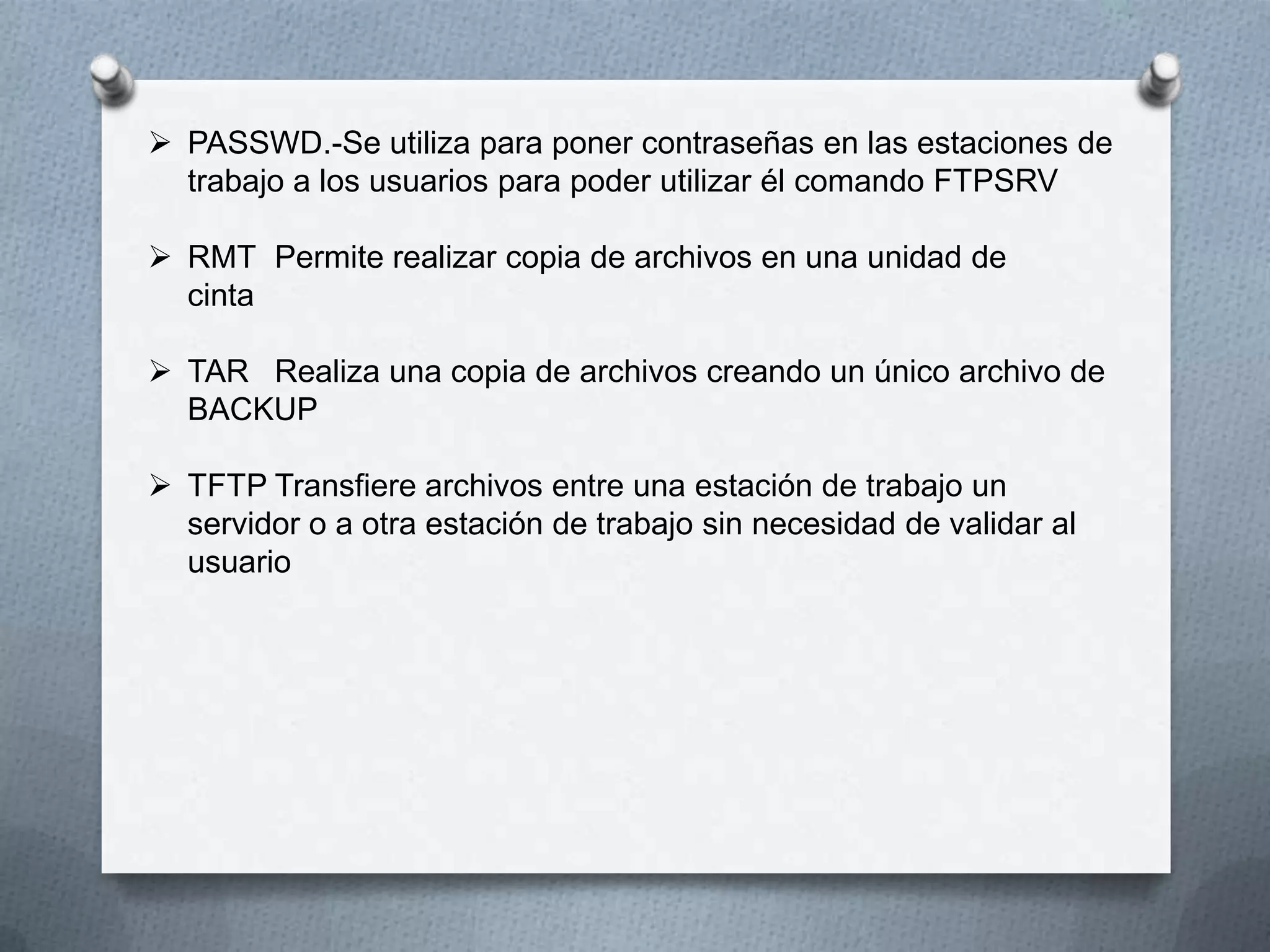  PASSWD.-Se utiliza para poner contraseñas en las estaciones de
trabajo a los usuarios para poder utilizar él comando FTPSRV
 RMT Permite realizar copia de archivos en una unidad de
cinta
 TAR Realiza una copia de archivos creando un único archivo de
BACKUP
 TFTP Transfiere archivos entre una estación de trabajo un
servidor o a otra estación de trabajo sin necesidad de validar al
usuario
 