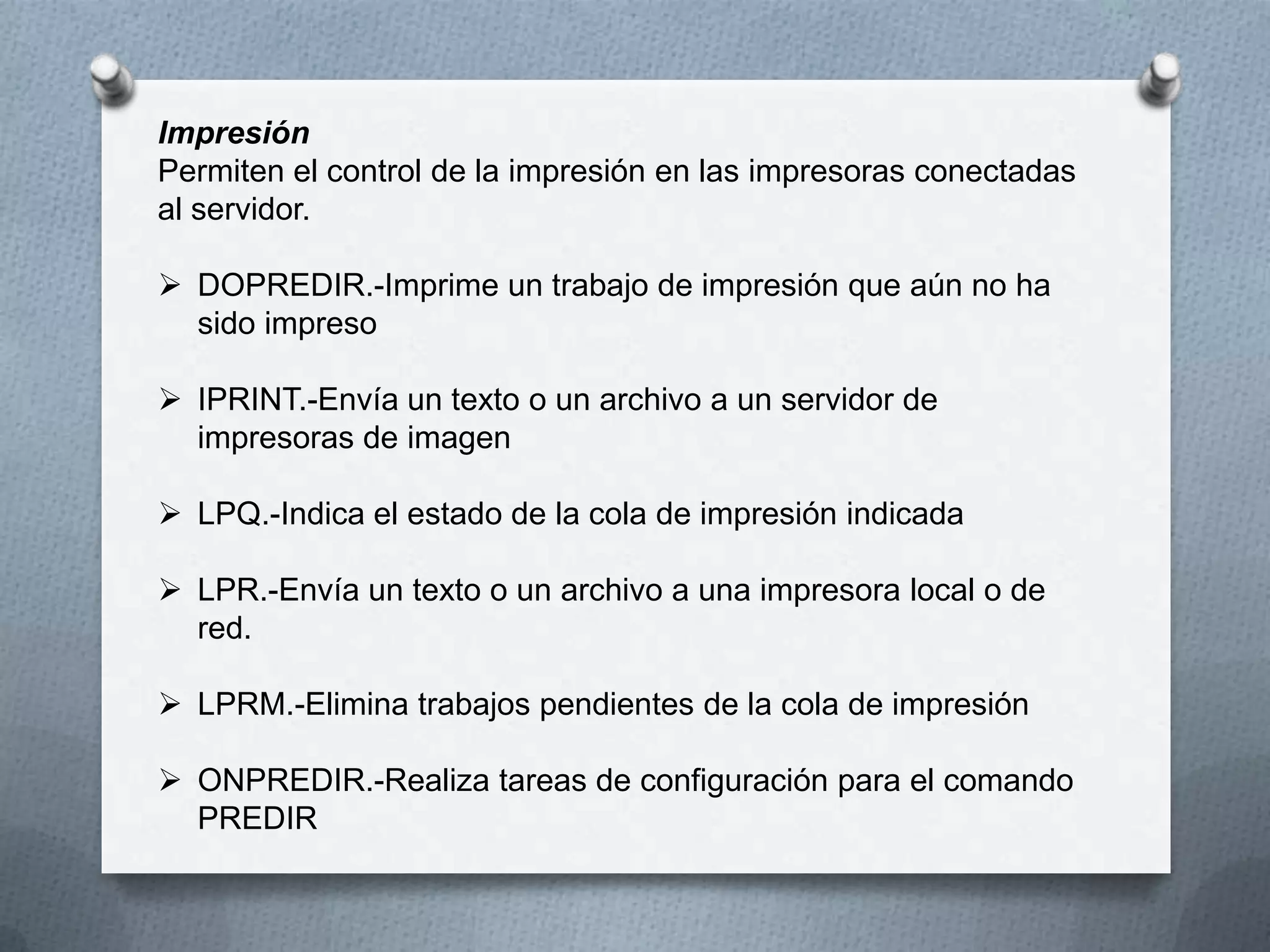 Impresión
Permiten el control de la impresión en las impresoras conectadas
al servidor.
 DOPREDIR.-Imprime un trabajo de impresión que aún no ha
sido impreso
 IPRINT.-Envía un texto o un archivo a un servidor de
impresoras de imagen
 LPQ.-Indica el estado de la cola de impresión indicada
 LPR.-Envía un texto o un archivo a una impresora local o de
red.
 LPRM.-Elimina trabajos pendientes de la cola de impresión
 ONPREDIR.-Realiza tareas de configuración para el comando
PREDIR
 