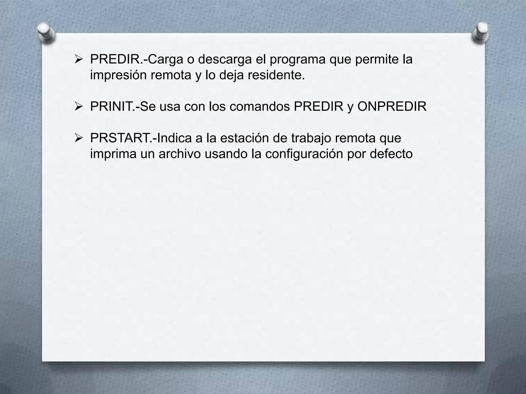  PREDIR.-Carga o descarga el programa que permite la
impresión remota y lo deja residente.
 PRINIT.-Se usa con los comandos PREDIR y ONPREDIR
 PRSTART.-Indica a la estación de trabajo remota que
imprima un archivo usando la configuración por defecto
 