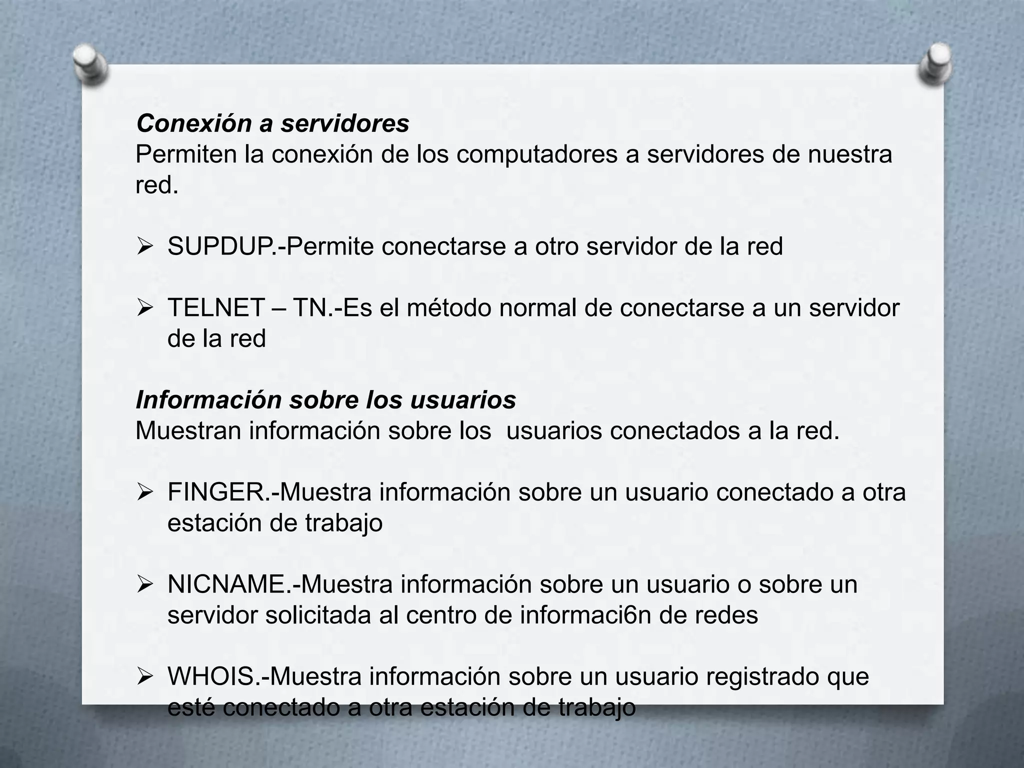 Conexión a servidores
Permiten la conexión de los computadores a servidores de nuestra
red.
 SUPDUP.-Permite conectarse a otro servidor de la red
 TELNET – TN.-Es el método normal de conectarse a un servidor
de la red
Información sobre los usuarios
Muestran información sobre los usuarios conectados a la red.
 FINGER.-Muestra información sobre un usuario conectado a otra
estación de trabajo
 NICNAME.-Muestra información sobre un usuario o sobre un
servidor solicitada al centro de informaci6n de redes
 WHOIS.-Muestra información sobre un usuario registrado que
esté conectado a otra estación de trabajo
 