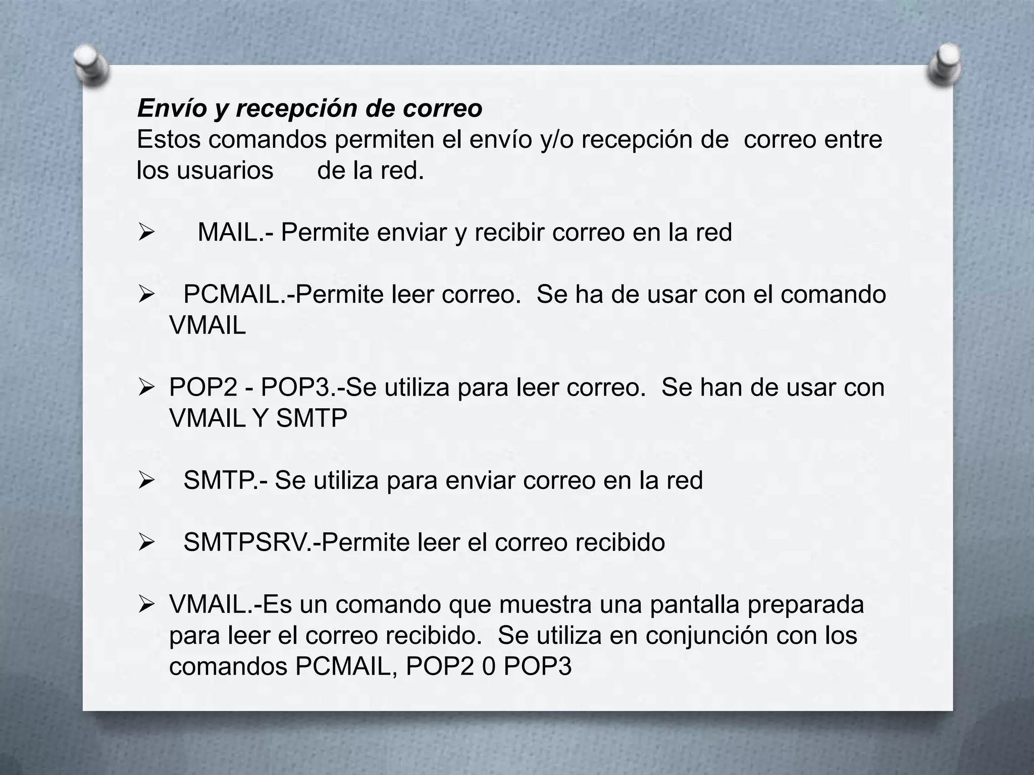 Envío y recepción de correo
Estos comandos permiten el envío y/o recepción de correo entre
los usuarios de la red.
 MAIL.- Permite enviar y recibir correo en la red
 PCMAIL.-Permite leer correo. Se ha de usar con el comando
VMAIL
 POP2 - POP3.-Se utiliza para leer correo. Se han de usar con
VMAIL Y SMTP
 SMTP.- Se utiliza para enviar correo en la red
 SMTPSRV.-Permite leer el correo recibido
 VMAIL.-Es un comando que muestra una pantalla preparada
para leer el correo recibido. Se utiliza en conjunción con los
comandos PCMAIL, POP2 0 POP3
 
