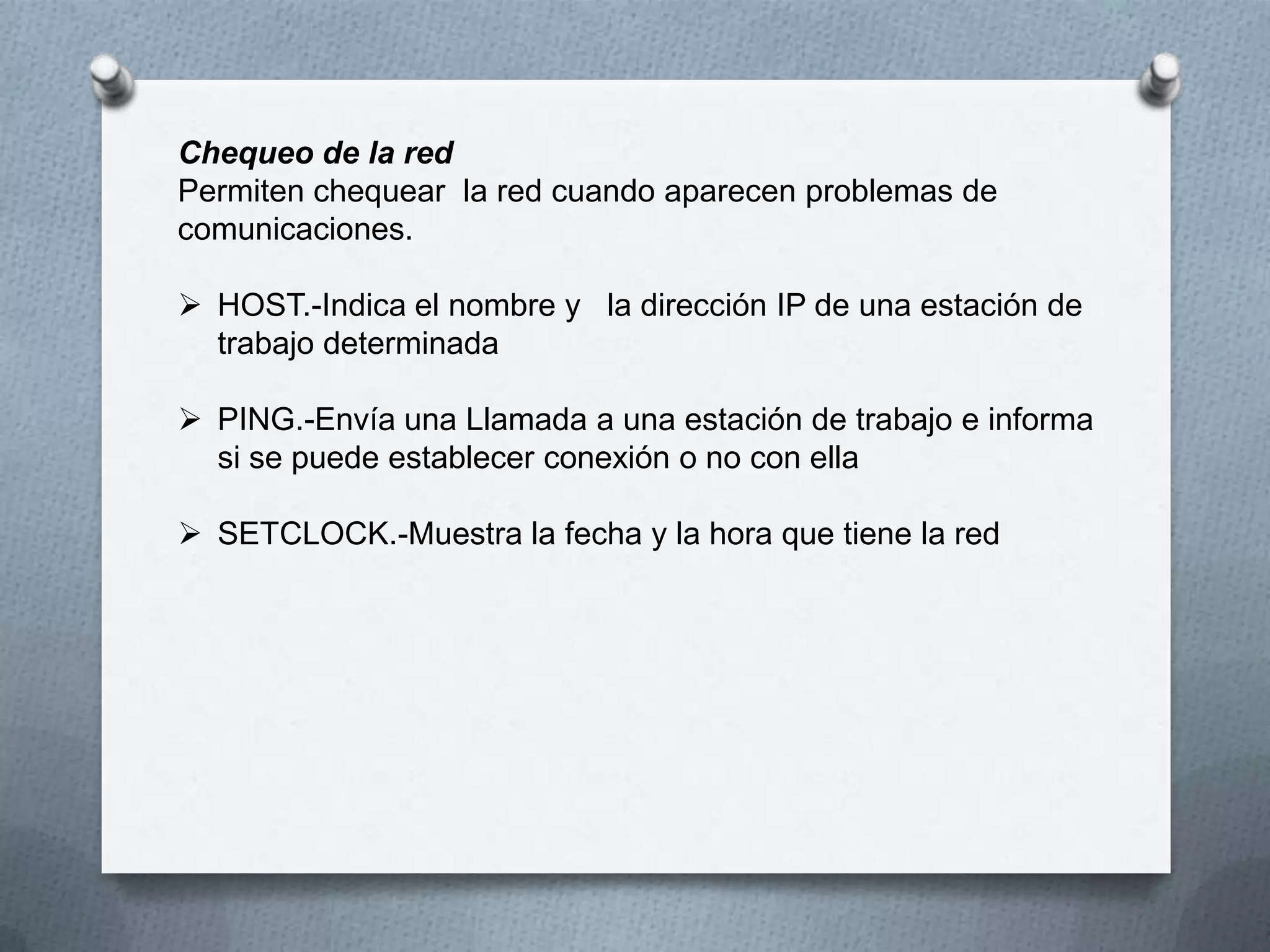 Chequeo de la red
Permiten chequear la red cuando aparecen problemas de
comunicaciones.
 HOST.-Indica el nombre y la dirección IP de una estación de
trabajo determinada
 PING.-Envía una Llamada a una estación de trabajo e informa
si se puede establecer conexión o no con ella
 SETCLOCK.-Muestra la fecha y la hora que tiene la red
 