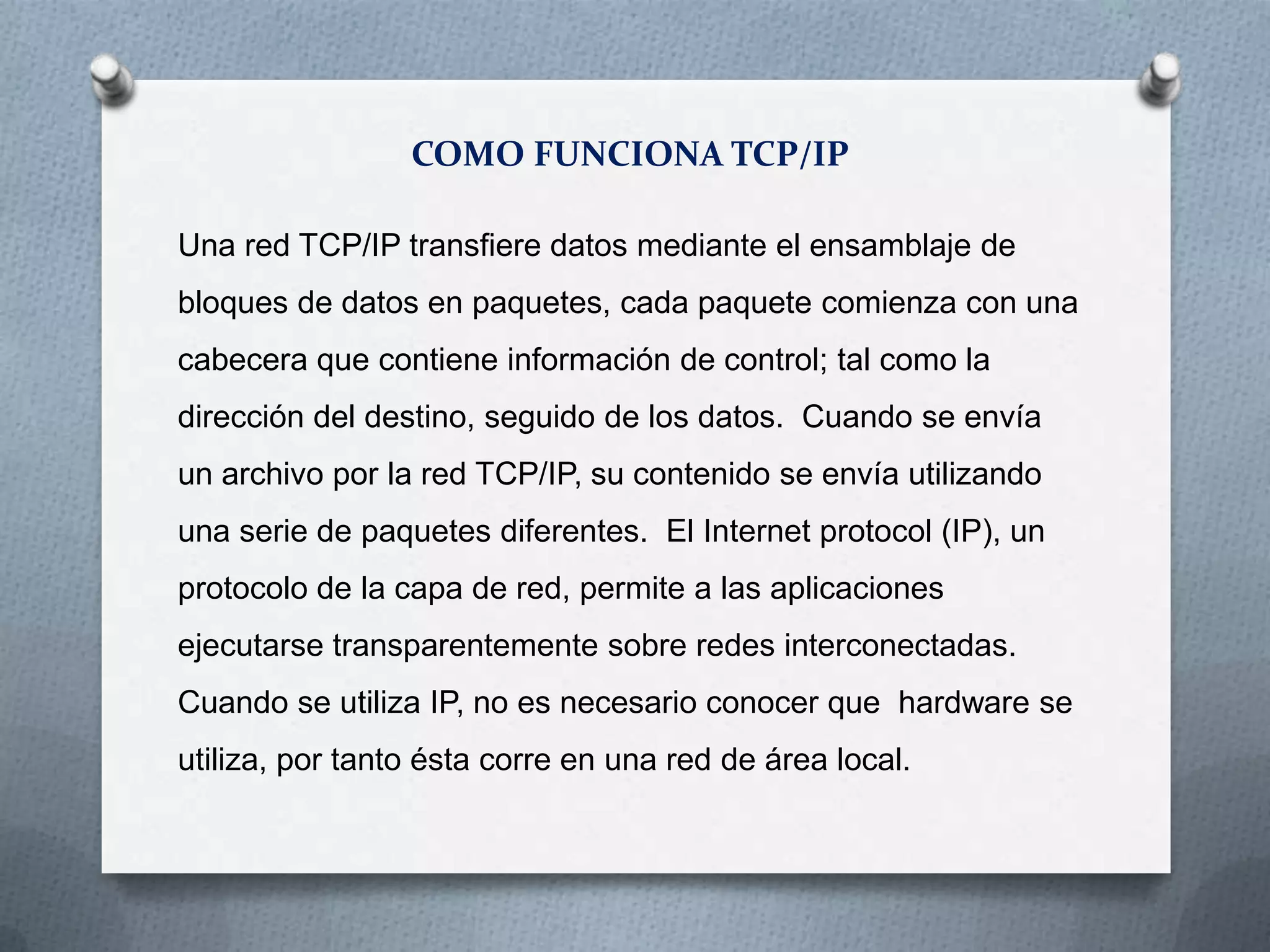 COMO FUNCIONA TCP/IP
Una red TCP/IP transfiere datos mediante el ensamblaje de
bloques de datos en paquetes, cada paquete comienza con una
cabecera que contiene información de control; tal como la
dirección del destino, seguido de los datos. Cuando se envía
un archivo por la red TCP/IP, su contenido se envía utilizando
una serie de paquetes diferentes. El Internet protocol (IP), un
protocolo de la capa de red, permite a las aplicaciones
ejecutarse transparentemente sobre redes interconectadas.
Cuando se utiliza IP, no es necesario conocer que hardware se
utiliza, por tanto ésta corre en una red de área local.
 