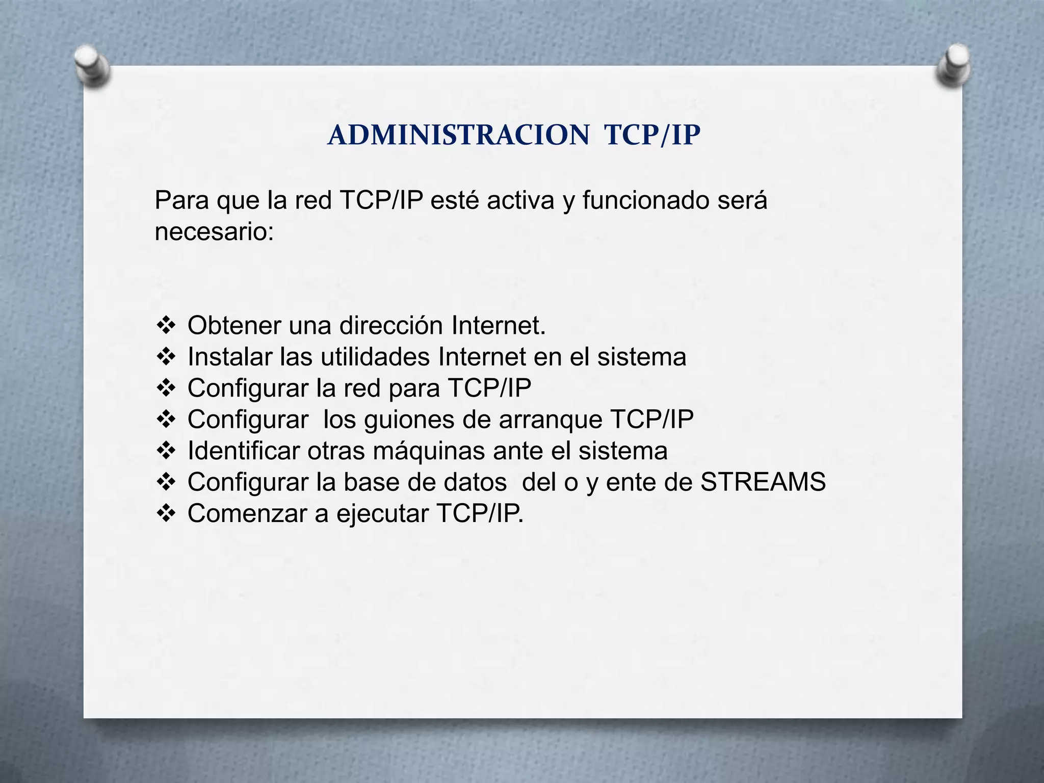 ADMINISTRACION TCP/IP
Para que la red TCP/IP esté activa y funcionado será
necesario:
 Obtener una dirección Internet.
 Instalar las utilidades Internet en el sistema
 Configurar la red para TCP/IP
 Configurar los guiones de arranque TCP/IP
 Identificar otras máquinas ante el sistema
 Configurar la base de datos del o y ente de STREAMS
 Comenzar a ejecutar TCP/IP.
 