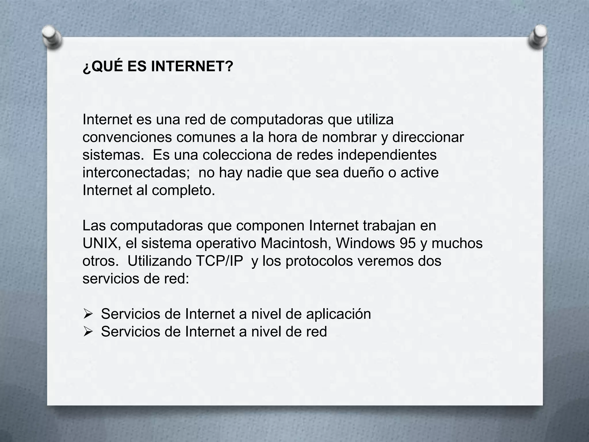 ¿QUÉ ES INTERNET?
Internet es una red de computadoras que utiliza
convenciones comunes a la hora de nombrar y direccionar
sistemas. Es una colecciona de redes independientes
interconectadas; no hay nadie que sea dueño o active
Internet al completo.
Las computadoras que componen Internet trabajan en
UNIX, el sistema operativo Macintosh, Windows 95 y muchos
otros. Utilizando TCP/IP y los protocolos veremos dos
servicios de red:
 Servicios de Internet a nivel de aplicación
 Servicios de Internet a nivel de red
 