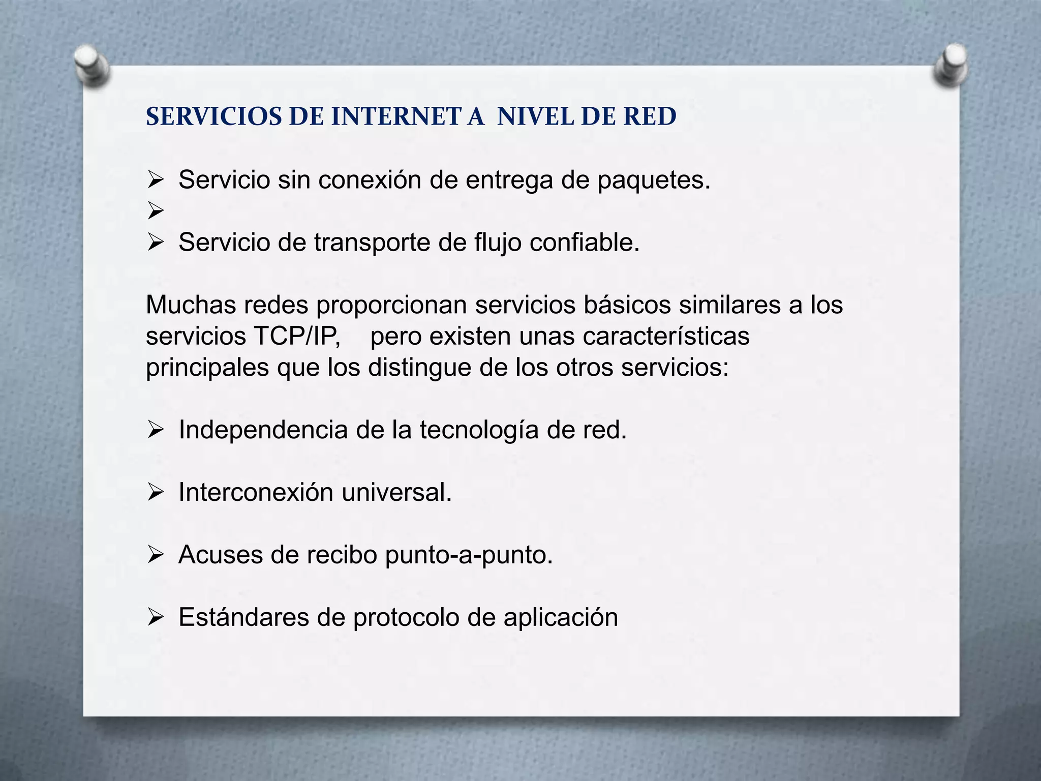 SERVICIOS DE INTERNET A NIVEL DE RED
 Servicio sin conexión de entrega de paquetes.

 Servicio de transporte de flujo confiable.
Muchas redes proporcionan servicios básicos similares a los
servicios TCP/IP, pero existen unas características
principales que los distingue de los otros servicios:
 Independencia de la tecnología de red.
 Interconexión universal.
 Acuses de recibo punto-a-punto.
 Estándares de protocolo de aplicación
 