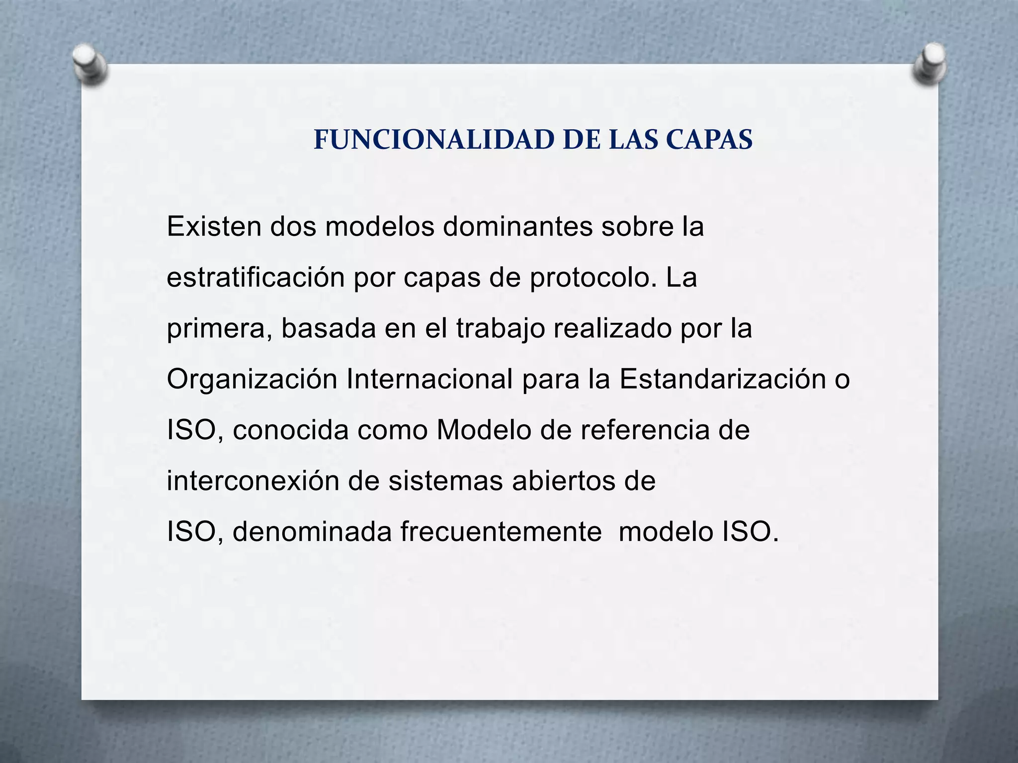 FUNCIONALIDAD DE LAS CAPAS
Existen dos modelos dominantes sobre la
estratificación por capas de protocolo. La
primera, basada en el trabajo realizado por la
Organización Internacional para la Estandarización o
ISO, conocida como Modelo de referencia de
interconexión de sistemas abiertos de
ISO, denominada frecuentemente modelo ISO.
 