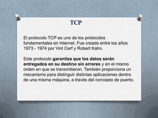 TCP
El protocolo TCP es uno de los protocolos
fundamentales en Internet. Fue creado entre los años
1973 - 1974 por Vint Cerf y Robert Kahn.
Este protocolo garantiza que los datos serán
entregados en su destino sin errores y en el mismo
orden en que se transmitieron. También proporciona un
mecanismo para distinguir distintas aplicaciones dentro
de una misma máquina, a través del concepto de puerto.
 