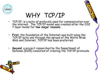 WHY TCP/IP
• TCP/IP, is a suite of protocols used for communication over
the internet.  The TCP/IP model was created after the OSI
7 layer model for two major reasons. 
• First, the foundation of the Internet was built using the
TCP/IP suite and through the spread of the World Wide
Web and Internet, TCP/IP has been preferred. 
• Second, a project researched by the Department of
Defense (DOD) consisted of creating the TCP/IP protocols. 

 