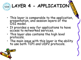 LAYER 4 - APPLICATION
• This layer is comparable to the application,
presentation, and session layers of the
OSI model. 
• It provides a way for applications to have
access to networked services. 
• This layer also contains the high level
protocols.
• The main issue with this layer is the ability
to use both TCP1 and UDP2 protocols. 

 