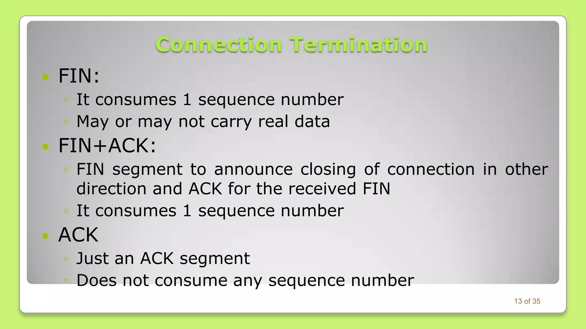 Connection Termination


FIN:
◦ It consumes 1 sequence number
◦ May or may not carry real data



FIN+ACK:
◦ FIN segment to announce closing of connection in other
direction and ACK for the received FIN
◦ It consumes 1 sequence number



ACK
◦ Just an ACK segment
◦ Does not consume any sequence number
13 of 35

 