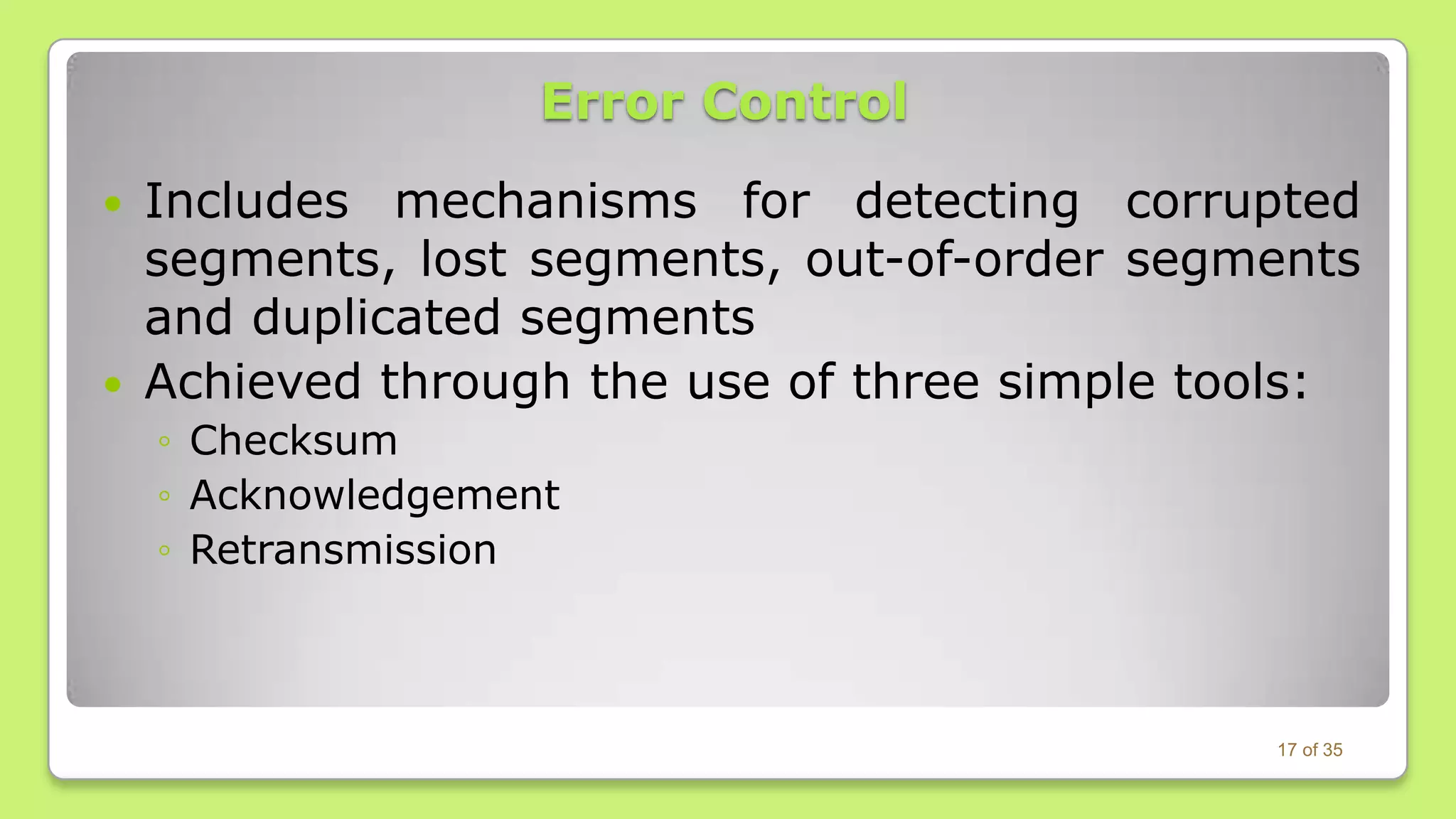 Error Control




Includes mechanisms for detecting corrupted
segments, lost segments, out-of-order segments
and duplicated segments
Achieved through the use of three simple tools:
◦ Checksum
◦ Acknowledgement
◦ Retransmission

17 of 35

 