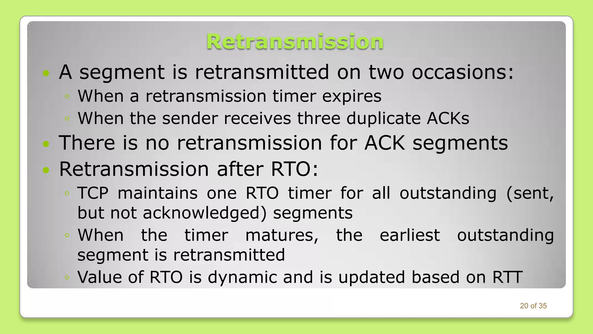 

Retransmission
A segment is retransmitted on two occasions:
◦ When a retransmission timer expires
◦ When the sender receives three duplicate ACKs




There is no retransmission for ACK segments
Retransmission after RTO:
◦ TCP maintains one RTO timer for all outstanding (sent,
but not acknowledged) segments
◦ When the timer matures, the earliest outstanding
segment is retransmitted
◦ Value of RTO is dynamic and is updated based on RTT
20 of 35

 