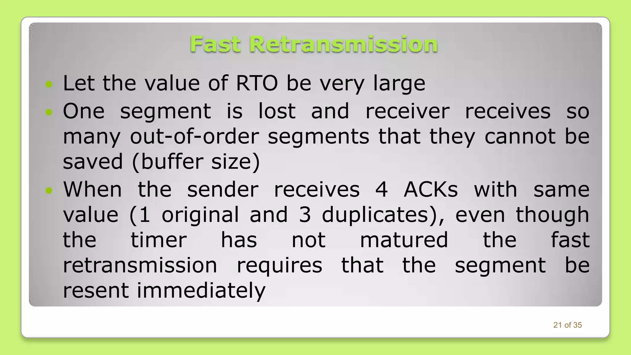 Fast Retransmission
Let the value of RTO be very large
 One segment is lost and receiver receives so
many out-of-order segments that they cannot be
saved (buffer size)
 When the sender receives 4 ACKs with same
value (1 original and 3 duplicates), even though
the
timer
has
not
matured
the
fast
retransmission requires that the segment be
resent immediately


21 of 35

 