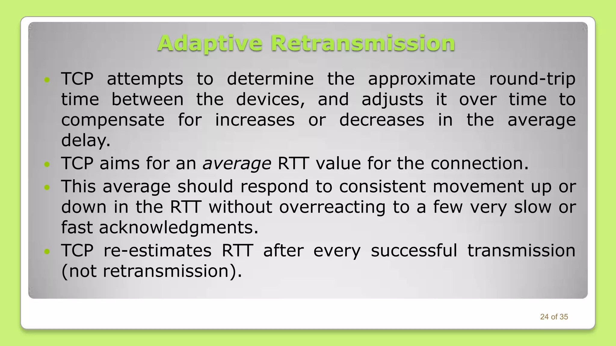 Adaptive Retransmission








TCP attempts to determine the approximate round-trip
time between the devices, and adjusts it over time to
compensate for increases or decreases in the average
delay.
TCP aims for an average RTT value for the connection.
This average should respond to consistent movement up or
down in the RTT without overreacting to a few very slow or
fast acknowledgments.
TCP re-estimates RTT after every successful transmission
(not retransmission).
24 of 35

 