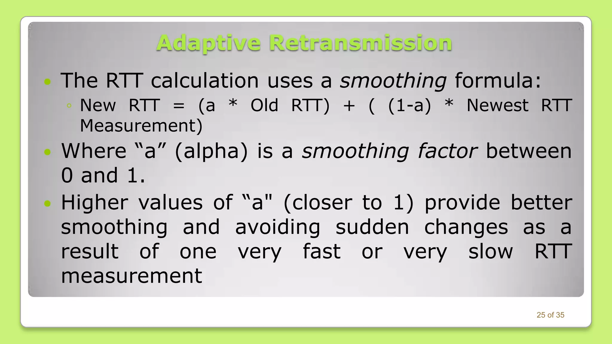 Adaptive Retransmission


The RTT calculation uses a smoothing formula:
◦ New RTT = (a * Old RTT) + ( (1-a) * Newest RTT
Measurement)




Where “a” (alpha) is a smoothing factor between
0 and 1.
Higher values of “a" (closer to 1) provide better
smoothing and avoiding sudden changes as a
result of one very fast or very slow RTT
measurement
25 of 35

 