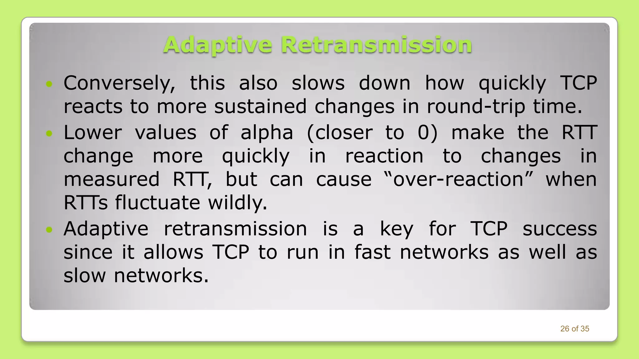Adaptive Retransmission
Conversely, this also slows down how quickly TCP
reacts to more sustained changes in round-trip time.
 Lower values of alpha (closer to 0) make the RTT
change more quickly in reaction to changes in
measured RTT, but can cause “over-reaction” when
RTTs fluctuate wildly.
 Adaptive retransmission is a key for TCP success
since it allows TCP to run in fast networks as well as
slow networks.


26 of 35

 