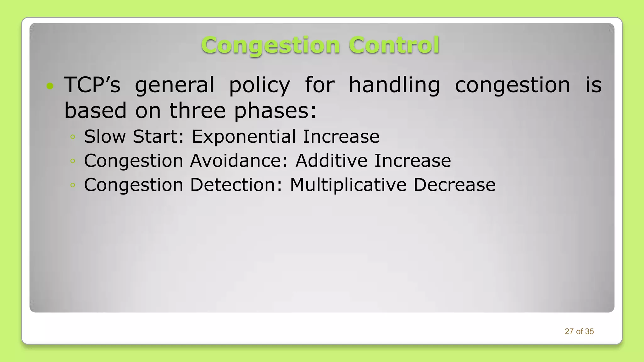 Congestion Control


TCP’s general policy for handling congestion is
based on three phases:
◦ Slow Start: Exponential Increase
◦ Congestion Avoidance: Additive Increase
◦ Congestion Detection: Multiplicative Decrease

27 of 35

 