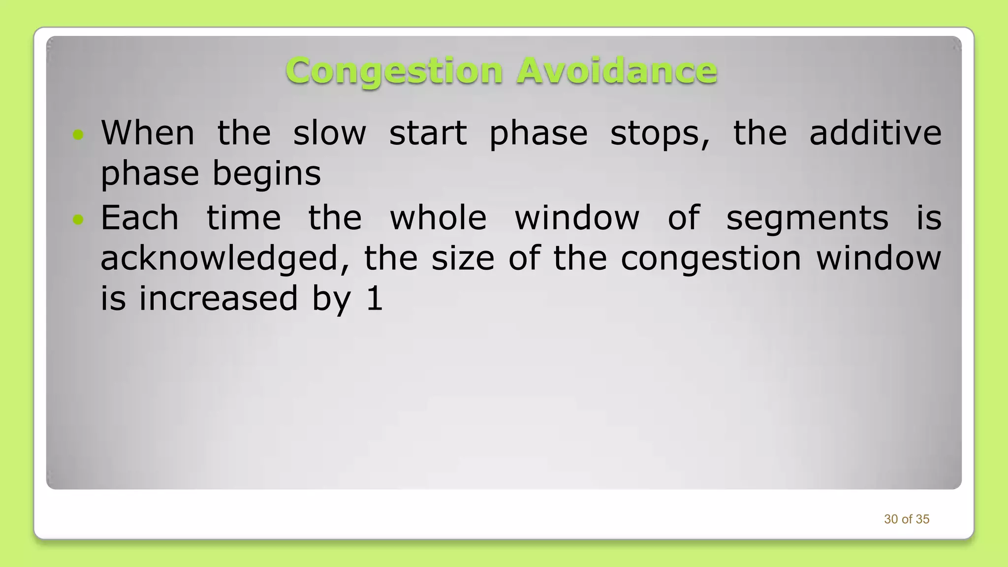 Congestion Avoidance



When the slow start phase stops, the additive
phase begins
Each time the whole window of segments is
acknowledged, the size of the congestion window
is increased by 1

30 of 35

 