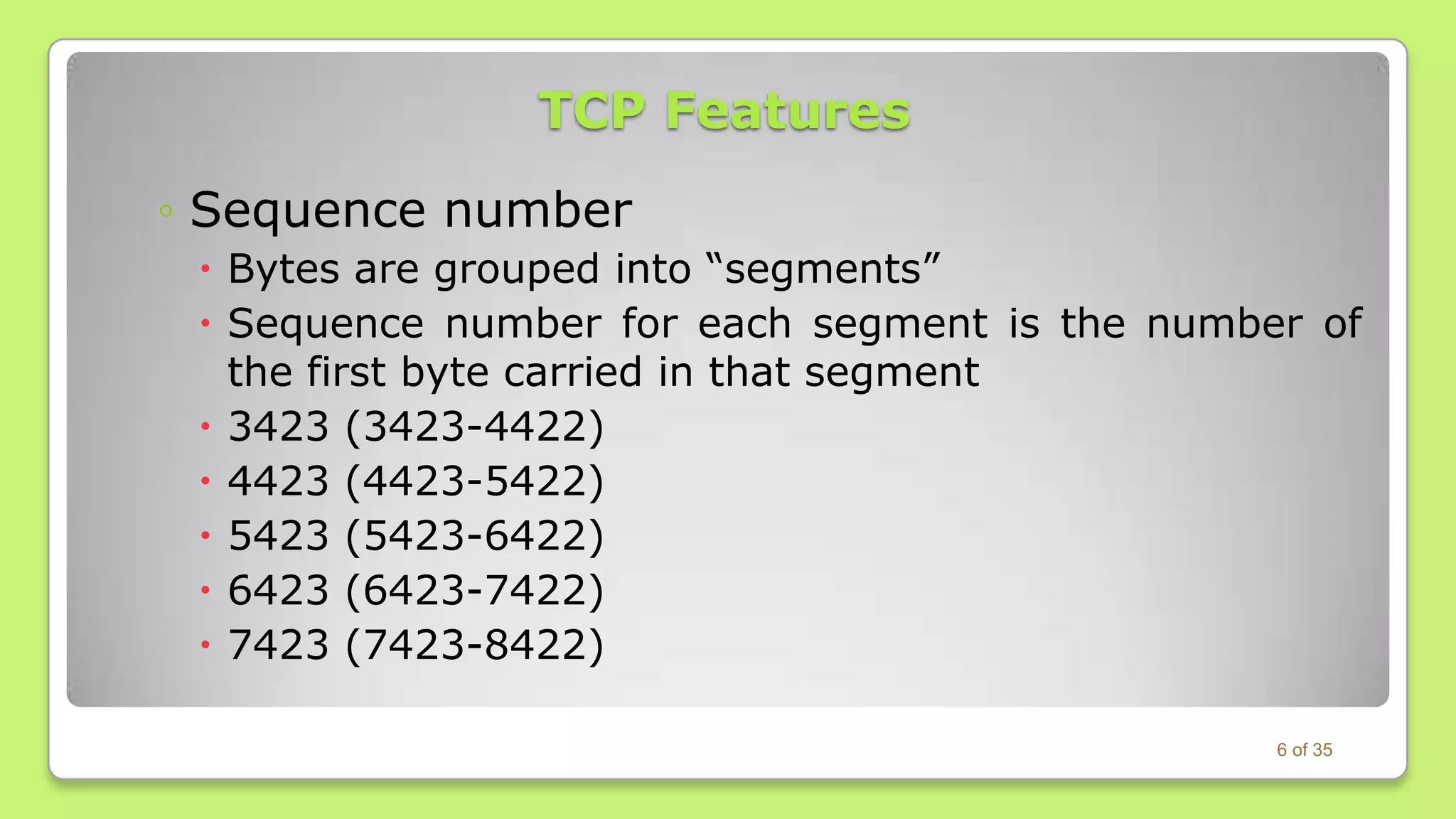 TCP Features
◦ Sequence number
 Bytes are grouped into “segments”
 Sequence number for each segment is the number of
the first byte carried in that segment
 3423 (3423-4422)
 4423 (4423-5422)
 5423 (5423-6422)
 6423 (6423-7422)
 7423 (7423-8422)
6 of 35

 