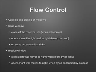 Flow Control
• Opening and closing of windows
• Send window
• closes if the receiver tells (when ack comes)
• opens move the right wall to right (based on rwnd)
• on some occasions it shrinks
• receive window
• closes (left wall moves to right) when more bytes arrive
• opens (right wall moves to right) when bytes consumed by process
 