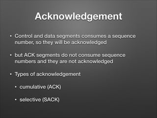 Acknowledgement
• Control and data segments consumes a sequence
number, so they will be acknowledged
• but ACK segments do not consume sequence
numbers and they are not acknowledged
• Types of acknowledgement
• cumulative (ACK)
• selective (SACK)
 