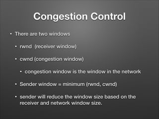 Congestion Control
• There are two windows
• rwnd (receiver window)
• cwnd (congestion window)
• congestion window is the window in the network
• Sender window = minimum (rwnd, cwnd)
• sender will reduce the window size based on the
receiver and network window size.
 
