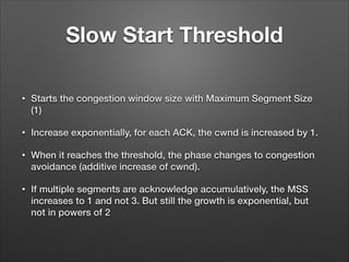 Slow Start Threshold
• Starts the congestion window size with Maximum Segment Size
(1)
• Increase exponentially, for each ACK, the cwnd is increased by 1.
• When it reaches the threshold, the phase changes to congestion
avoidance (additive increase of cwnd).
• If multiple segments are acknowledge accumulatively, the MSS
increases to 1 and not 3. But still the growth is exponential, but
not in powers of 2
 