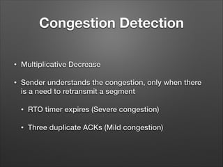 Congestion Detection
• Multiplicative Decrease
• Sender understands the congestion, only when there
is a need to retransmit a segment
• RTO timer expires (Severe congestion)
• Three duplicate ACKs (Mild congestion)
 