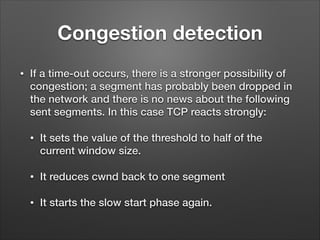 Congestion detection
• If a time-out occurs, there is a stronger possibility of
congestion; a segment has probably been dropped in
the network and there is no news about the following
sent segments. In this case TCP reacts strongly:
• It sets the value of the threshold to half of the
current window size.
• It reduces cwnd back to one segment
• It starts the slow start phase again.
 