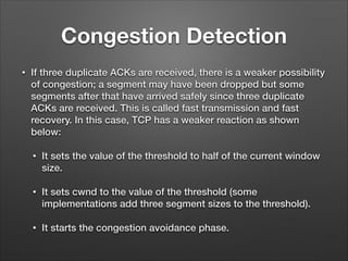 Congestion Detection
• If three duplicate ACKs are received, there is a weaker possibility
of congestion; a segment may have been dropped but some
segments after that have arrived safely since three duplicate
ACKs are received. This is called fast transmission and fast
recovery. In this case, TCP has a weaker reaction as shown
below:
• It sets the value of the threshold to half of the current window
size.
• It sets cwnd to the value of the threshold (some
implementations add three segment sizes to the threshold).
• It starts the congestion avoidance phase.
 