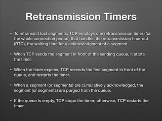 Retransmission Timers
• To retransmit lost segments, TCP employs one retransmission timer (for
the whole connection period) that handles the retransmission time-out
(RTO), the waiting time for a acknowledgment of a segment.
• When TCP sends the segment in front of the sending queue, it starts
the timer.
• When the timer expires, TCP resends the ﬁrst segment in front of the
queue, and restarts the timer.
• When a segment (or segments) are cumulatively acknowledged, the
segment (or segments) are purged from the queue.
• If the queue is empty, TCP stops the timer; otherwise, TCP restarts the
timer.
 