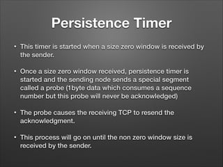 Persistence Timer
• This timer is started when a size zero window is received by
the sender.
• Once a size zero window received, persistence timer is
started and the sending node sends a special segment
called a probe (1byte data which consumes a sequence
number but this probe will never be acknowledged)
• The probe causes the receiving TCP to resend the
acknowledgment.
• This process will go on until the non zero window size is
received by the sender.
 