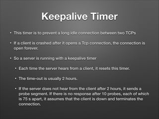 Keepalive Timer
• This timer is to prevent a long idle connection between two TCPs
• If a client is crashed after it opens a Tcp connection, the connection is
open forever.
• So a server is running with a keepalive timer
• Each time the server hears from a client, it resets this timer.
• The time-out is usually 2 hours.
• If the server does not hear from the client after 2 hours, it sends a
probe segment. If there is no response after 10 probes, each of which
is 75 s apart, it assumes that the client is down and terminates the
connection.
 