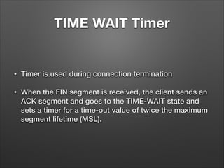 TIME WAIT Timer
• Timer is used during connection termination
• When the FIN segment is received, the client sends an
ACK segment and goes to the TIME-WAIT state and
sets a timer for a time-out value of twice the maximum
segment lifetime (MSL).
 