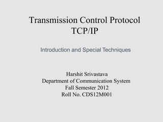 Transmission Control Protocol
TCP/IP
Introduction and Special Techniques
Harshit Srivastava
Department of Communication System
Fall Semester 2012
Roll No. CDS12M001
 