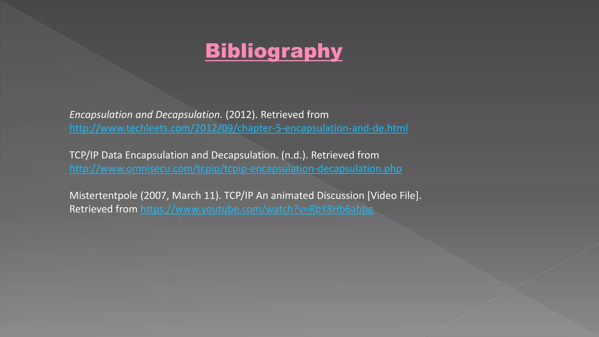 Bibliography 
Encapsulation and Decapsulation. (2012). Retrieved from 
http://www.techleets.com/2012/09/chapter-5-encapsulation-and-de.html 
TCP/IP Data Encapsulation and Decapsulation. (n.d.). Retrieved from 
http://www.omnisecu.com/tcpip/tcpip-encapsulation-decapsulation.php 
Mistertentpole (2007, March 11). TCP/IP An animated Discussion [Video File]. 
Retrieved from https://www.youtube.com/watch?v=RbY8Hb6abbg 
