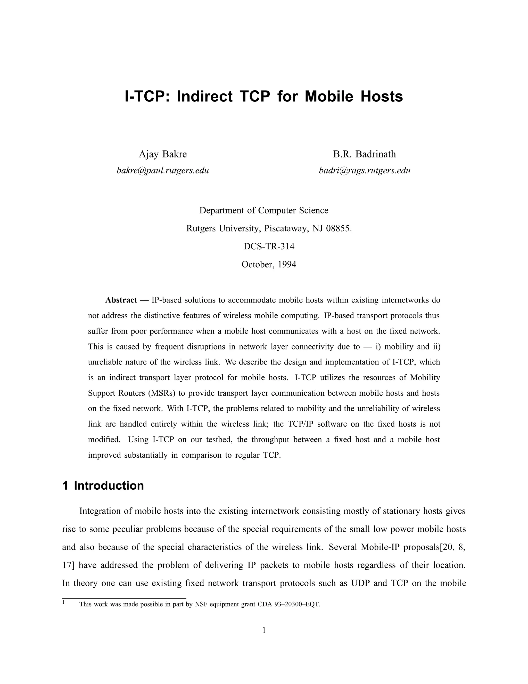 I-TCP: Indirect TCP for Mobile Hosts
Ajay Bakre B.R. Badrinath
bakre@paul.rutgers.edu badri@rags.rutgers.edu
Department of Computer Science
Rutgers University, Piscataway, NJ 08855.
DCS-TR-314
October, 1994
Abstract — IP-based solutions to accommodate mobile hosts within existing internetworks do
not address the distinctive features of wireless mobile computing. IP-based transport protocols thus
suffer from poor performance when a mobile host communicates with a host on the ﬁxed network.
This is caused by frequent disruptions in network layer connectivity due to — i) mobility and ii)
unreliable nature of the wireless link. We describe the design and implementation of I-TCP, which
is an indirect transport layer protocol for mobile hosts. I-TCP utilizes the resources of Mobility
Support Routers (MSRs) to provide transport layer communication between mobile hosts and hosts
on the ﬁxed network. With I-TCP, the problems related to mobility and the unreliability of wireless
link are handled entirely within the wireless link; the TCP/IP software on the ﬁxed hosts is not
modiﬁed. Using I-TCP on our testbed, the throughput between a ﬁxed host and a mobile host
improved substantially in comparison to regular TCP.
1 Introduction
Integration of mobile hosts into the existing internetwork consisting mostly of stationary hosts gives
rise to some peculiar problems because of the special requirements of the small low power mobile hosts
and also because of the special characteristics of the wireless link. Several Mobile-IP proposals[20, 8,
17] have addressed the problem of delivering IP packets to mobile hosts regardless of their location.
In theory one can use existing ﬁxed network transport protocols such as UDP and TCP on the mobile
 
1 This work was made possible in part by NSF equipment grant CDA 93–20300–EQT.
1
 