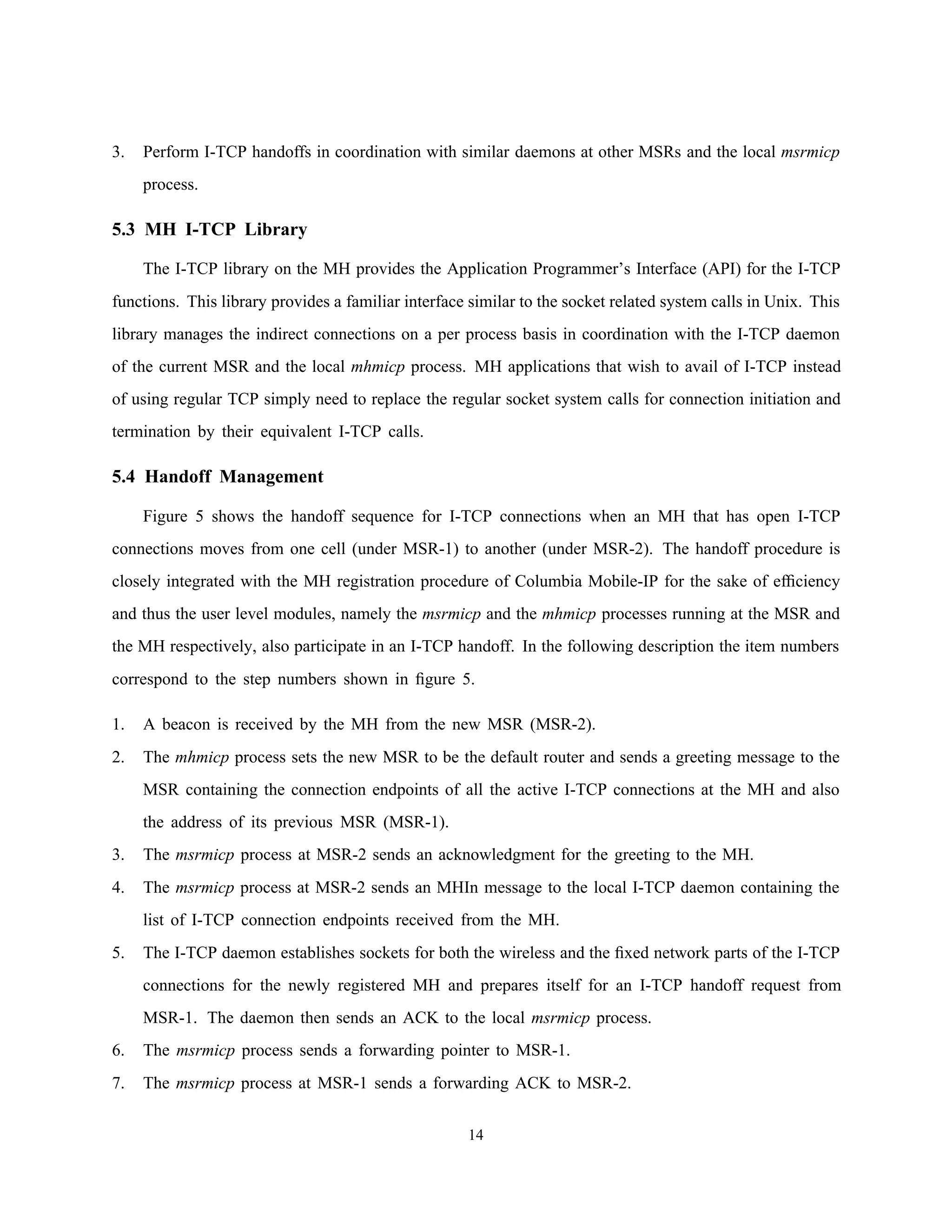3. Perform I-TCP handoffs in coordination with similar daemons at other MSRs and the local msrmicp
process.
5.3 MH I-TCP Library
The I-TCP library on the MH provides the Application Programmer’s Interface (API) for the I-TCP
functions. This library provides a familiar interface similar to the socket related system calls in Unix. This
library manages the indirect connections on a per process basis in coordination with the I-TCP daemon
of the current MSR and the local mhmicp process. MH applications that wish to avail of I-TCP instead
of using regular TCP simply need to replace the regular socket system calls for connection initiation and
termination by their equivalent I-TCP calls.
5.4 Handoff Management
Figure 5 shows the handoff sequence for I-TCP connections when an MH that has open I-TCP
connections moves from one cell (under MSR-1) to another (under MSR-2). The handoff procedure is
closely integrated with the MH registration procedure of Columbia Mobile-IP for the sake of efﬁciency
and thus the user level modules, namely the msrmicp and the mhmicp processes running at the MSR and
the MH respectively, also participate in an I-TCP handoff. In the following description the item numbers
correspond to the step numbers shown in ﬁgure 5.
1. A beacon is received by the MH from the new MSR (MSR-2).
2. The mhmicp process sets the new MSR to be the default router and sends a greeting message to the
MSR containing the connection endpoints of all the active I-TCP connections at the MH and also
the address of its previous MSR (MSR-1).
3. The msrmicp process at MSR-2 sends an acknowledgment for the greeting to the MH.
4. The msrmicp process at MSR-2 sends an MHIn message to the local I-TCP daemon containing the
list of I-TCP connection endpoints received from the MH.
5. The I-TCP daemon establishes sockets for both the wireless and the ﬁxed network parts of the I-TCP
connections for the newly registered MH and prepares itself for an I-TCP handoff request from
MSR-1. The daemon then sends an ACK to the local msrmicp process.
6. The msrmicp process sends a forwarding pointer to MSR-1.
7. The msrmicp process at MSR-1 sends a forwarding ACK to MSR-2.
14
 