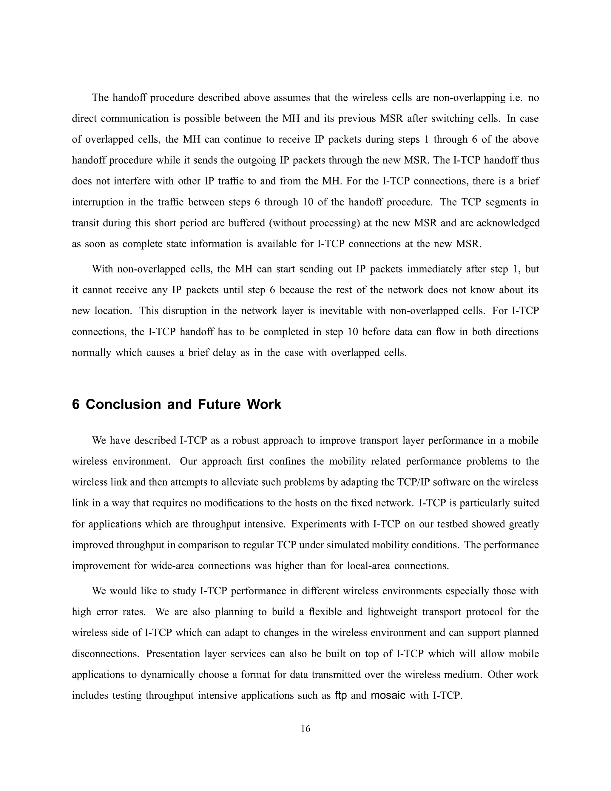 The handoff procedure described above assumes that the wireless cells are non-overlapping i.e. no
direct communication is possible between the MH and its previous MSR after switching cells. In case
of overlapped cells, the MH can continue to receive IP packets during steps 1 through 6 of the above
handoff procedure while it sends the outgoing IP packets through the new MSR. The I-TCP handoff thus
does not interfere with other IP trafﬁc to and from the MH. For the I-TCP connections, there is a brief
interruption in the trafﬁc between steps 6 through 10 of the handoff procedure. The TCP segments in
transit during this short period are buffered (without processing) at the new MSR and are acknowledged
as soon as complete state information is available for I-TCP connections at the new MSR.
With non-overlapped cells, the MH can start sending out IP packets immediately after step 1, but
it cannot receive any IP packets until step 6 because the rest of the network does not know about its
new location. This disruption in the network layer is inevitable with non-overlapped cells. For I-TCP
connections, the I-TCP handoff has to be completed in step 10 before data can ﬂow in both directions
normally which causes a brief delay as in the case with overlapped cells.
6 Conclusion and Future Work
We have described I-TCP as a robust approach to improve transport layer performance in a mobile
wireless environment. Our approach ﬁrst conﬁnes the mobility related performance problems to the
wireless link and then attempts to alleviate such problems by adapting the TCP/IP software on the wireless
link in a way that requires no modiﬁcations to the hosts on the ﬁxed network. I-TCP is particularly suited
for applications which are throughput intensive. Experiments with I-TCP on our testbed showed greatly
improved throughput in comparison to regular TCP under simulated mobility conditions. The performance
improvement for wide-area connections was higher than for local-area connections.
We would like to study I-TCP performance in different wireless environments especially those with
high error rates. We are also planning to build a ﬂexible and lightweight transport protocol for the
wireless side of I-TCP which can adapt to changes in the wireless environment and can support planned
disconnections. Presentation layer services can also be built on top of I-TCP which will allow mobile
applications to dynamically choose a format for data transmitted over the wireless medium. Other work
includes testing throughput intensive applications such as ftp and mosaic with I-TCP.
16
 