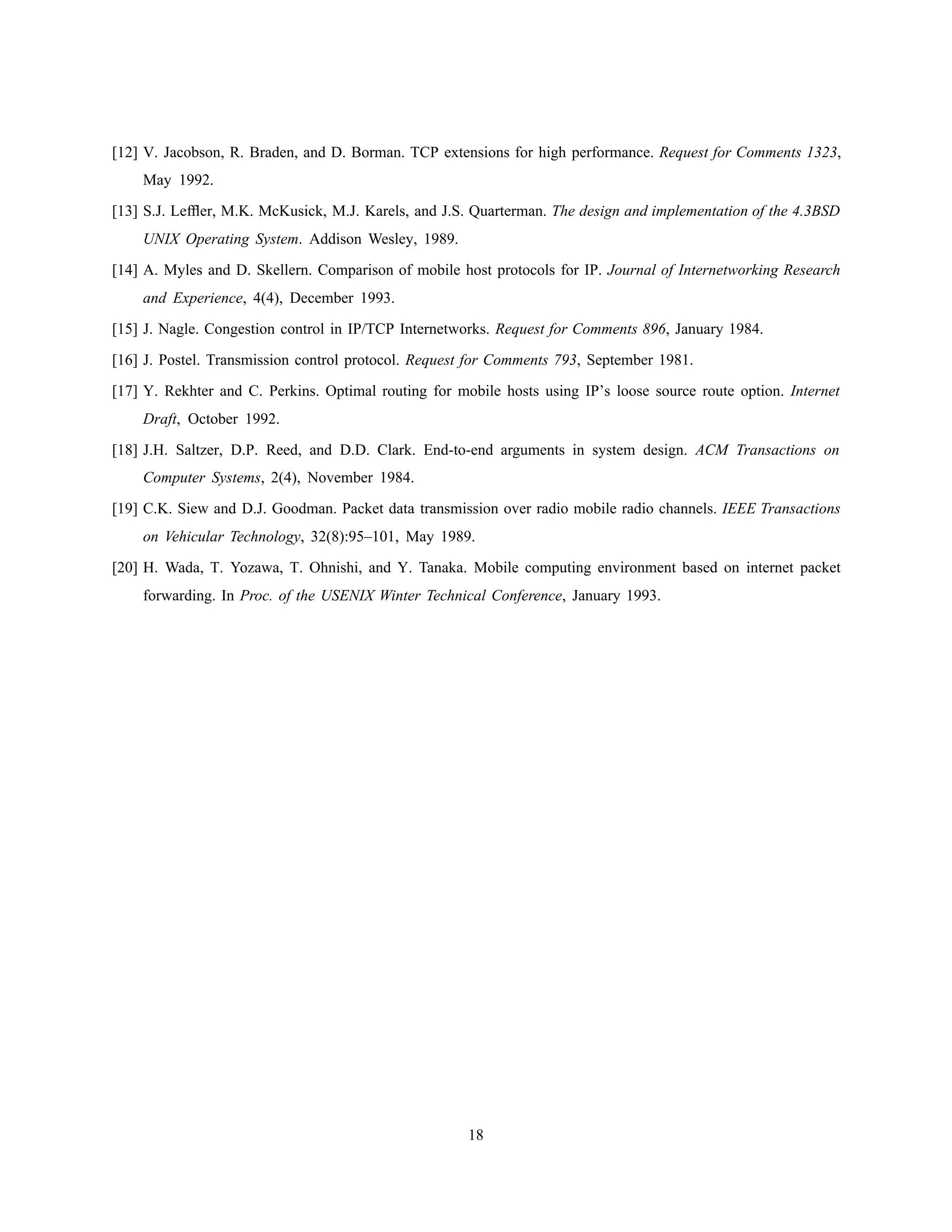 [12] V. Jacobson, R. Braden, and D. Borman. TCP extensions for high performance. Request for Comments 1323,
May 1992.
[13] S.J. Lefﬂer, M.K. McKusick, M.J. Karels, and J.S. Quarterman. The design and implementation of the 4.3BSD
UNIX Operating System. Addison Wesley, 1989.
[14] A. Myles and D. Skellern. Comparison of mobile host protocols for IP. Journal of Internetworking Research
and Experience, 4(4), December 1993.
[15] J. Nagle. Congestion control in IP/TCP Internetworks. Request for Comments 896, January 1984.
[16] J. Postel. Transmission control protocol. Request for Comments 793, September 1981.
[17] Y. Rekhter and C. Perkins. Optimal routing for mobile hosts using IP’s loose source route option. Internet
Draft, October 1992.
[18] J.H. Saltzer, D.P. Reed, and D.D. Clark. End-to-end arguments in system design. ACM Transactions on
Computer Systems, 2(4), November 1984.
[19] C.K. Siew and D.J. Goodman. Packet data transmission over radio mobile radio channels. IEEE Transactions
on Vehicular Technology, 32(8):95–101, May 1989.
[20] H. Wada, T. Yozawa, T. Ohnishi, and Y. Tanaka. Mobile computing environment based on internet packet
forwarding. In Proc. of the USENIX Winter Technical Conference, January 1993.
18
 