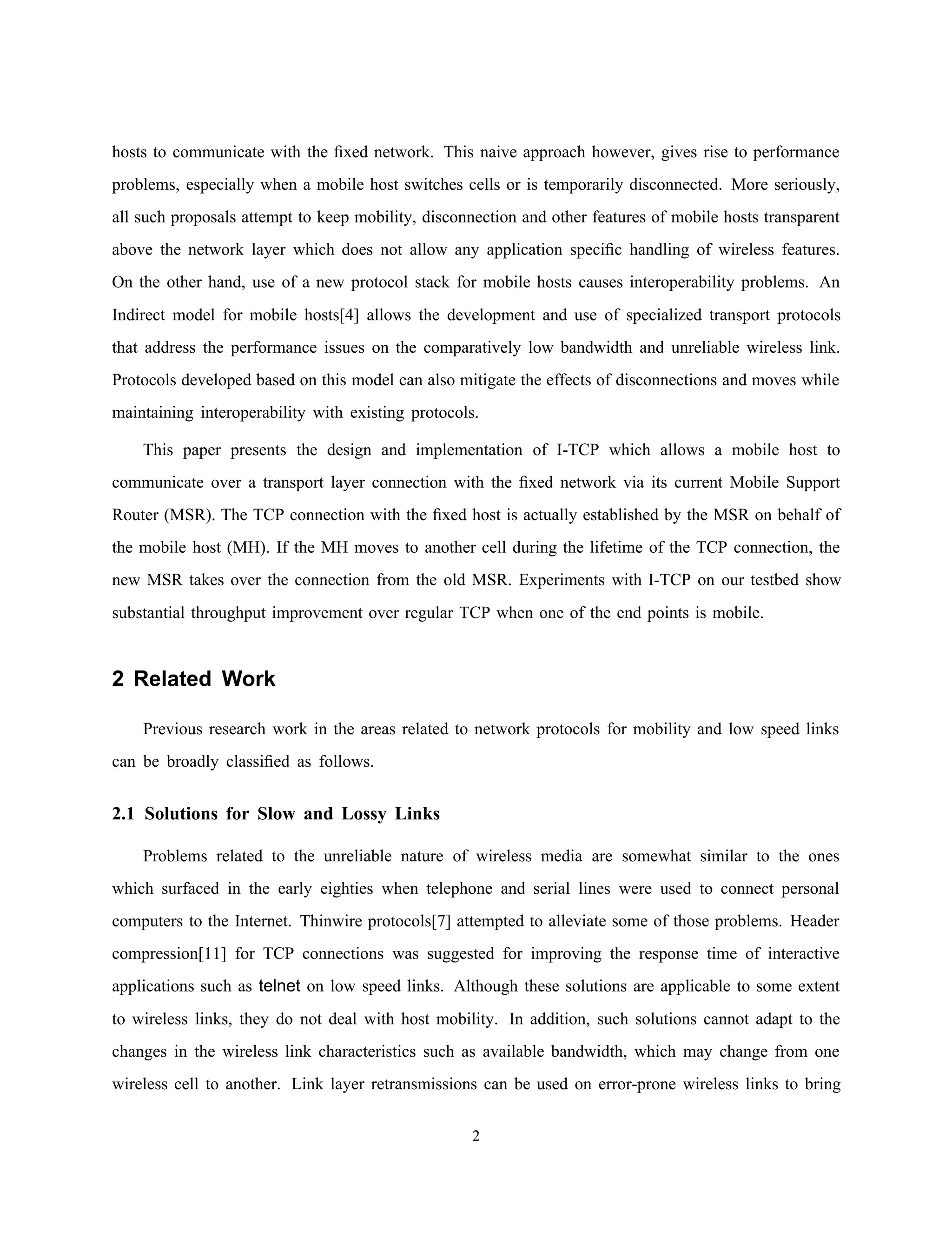hosts to communicate with the ﬁxed network. This naive approach however, gives rise to performance
problems, especially when a mobile host switches cells or is temporarily disconnected. More seriously,
all such proposals attempt to keep mobility, disconnection and other features of mobile hosts transparent
above the network layer which does not allow any application speciﬁc handling of wireless features.
On the other hand, use of a new protocol stack for mobile hosts causes interoperability problems. An
Indirect model for mobile hosts[4] allows the development and use of specialized transport protocols
that address the performance issues on the comparatively low bandwidth and unreliable wireless link.
Protocols developed based on this model can also mitigate the effects of disconnections and moves while
maintaining interoperability with existing protocols.
This paper presents the design and implementation of I-TCP which allows a mobile host to
communicate over a transport layer connection with the ﬁxed network via its current Mobile Support
Router (MSR). The TCP connection with the ﬁxed host is actually established by the MSR on behalf of
the mobile host (MH). If the MH moves to another cell during the lifetime of the TCP connection, the
new MSR takes over the connection from the old MSR. Experiments with I-TCP on our testbed show
substantial throughput improvement over regular TCP when one of the end points is mobile.
2 Related Work
Previous research work in the areas related to network protocols for mobility and low speed links
can be broadly classiﬁed as follows.
2.1 Solutions for Slow and Lossy Links
Problems related to the unreliable nature of wireless media are somewhat similar to the ones
which surfaced in the early eighties when telephone and serial lines were used to connect personal
computers to the Internet. Thinwire protocols[7] attempted to alleviate some of those problems. Header
compression[11] for TCP connections was suggested for improving the response time of interactive
applications such as telnet on low speed links. Although these solutions are applicable to some extent
to wireless links, they do not deal with host mobility. In addition, such solutions cannot adapt to the
changes in the wireless link characteristics such as available bandwidth, which may change from one
wireless cell to another. Link layer retransmissions can be used on error-prone wireless links to bring
2
 