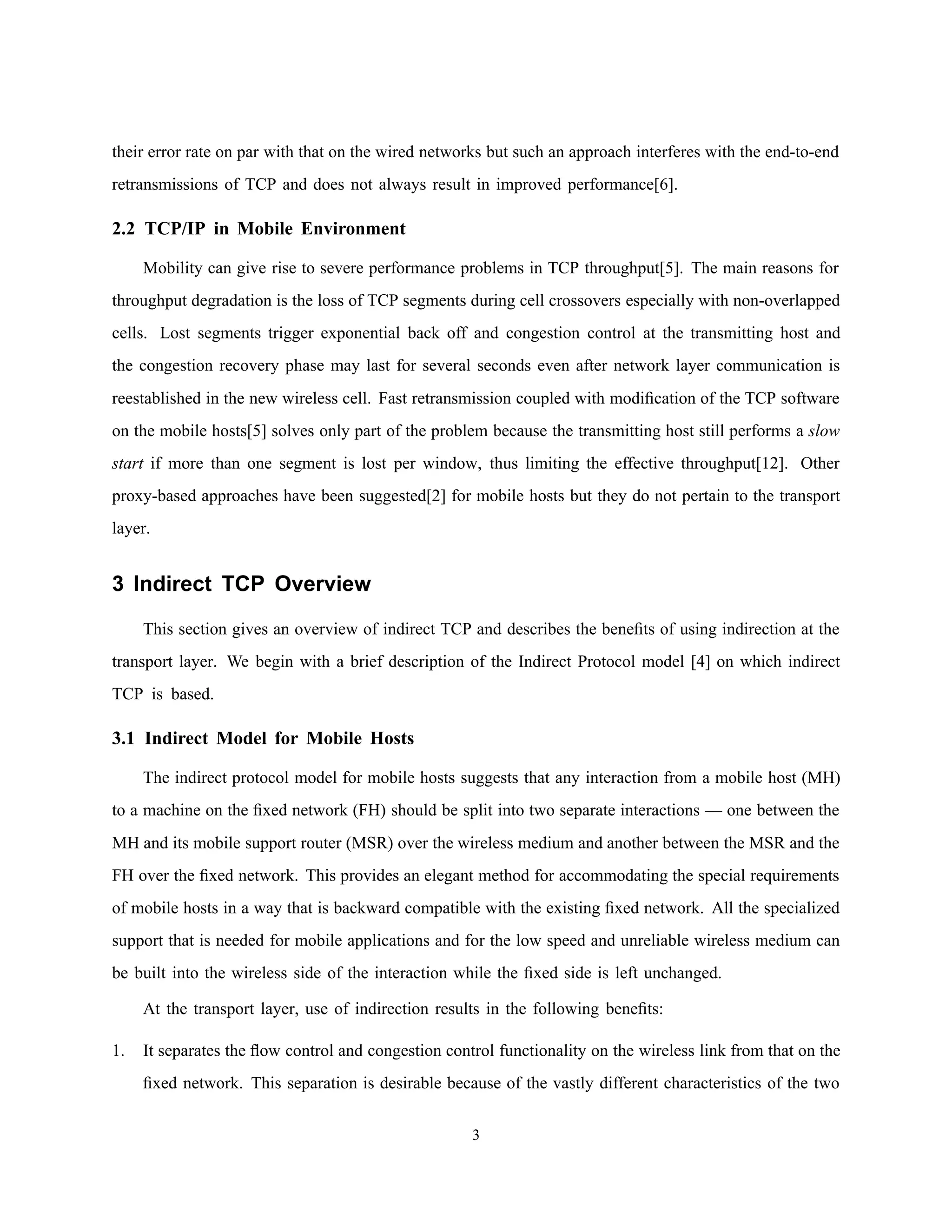 their error rate on par with that on the wired networks but such an approach interferes with the end-to-end
retransmissions of TCP and does not always result in improved performance[6].
2.2 TCP/IP in Mobile Environment
Mobility can give rise to severe performance problems in TCP throughput[5]. The main reasons for
throughput degradation is the loss of TCP segments during cell crossovers especially with non-overlapped
cells. Lost segments trigger exponential back off and congestion control at the transmitting host and
the congestion recovery phase may last for several seconds even after network layer communication is
reestablished in the new wireless cell. Fast retransmission coupled with modiﬁcation of the TCP software
on the mobile hosts[5] solves only part of the problem because the transmitting host still performs a slow
start if more than one segment is lost per window, thus limiting the effective throughput[12]. Other
proxy-based approaches have been suggested[2] for mobile hosts but they do not pertain to the transport
layer.
3 Indirect TCP Overview
This section gives an overview of indirect TCP and describes the beneﬁts of using indirection at the
transport layer. We begin with a brief description of the Indirect Protocol model [4] on which indirect
TCP is based.
3.1 Indirect Model for Mobile Hosts
The indirect protocol model for mobile hosts suggests that any interaction from a mobile host (MH)
to a machine on the ﬁxed network (FH) should be split into two separate interactions — one between the
MH and its mobile support router (MSR) over the wireless medium and another between the MSR and the
FH over the ﬁxed network. This provides an elegant method for accommodating the special requirements
of mobile hosts in a way that is backward compatible with the existing ﬁxed network. All the specialized
support that is needed for mobile applications and for the low speed and unreliable wireless medium can
be built into the wireless side of the interaction while the ﬁxed side is left unchanged.
At the transport layer, use of indirection results in the following beneﬁts:
1. It separates the ﬂow control and congestion control functionality on the wireless link from that on the
ﬁxed network. This separation is desirable because of the vastly different characteristics of the two
3
 