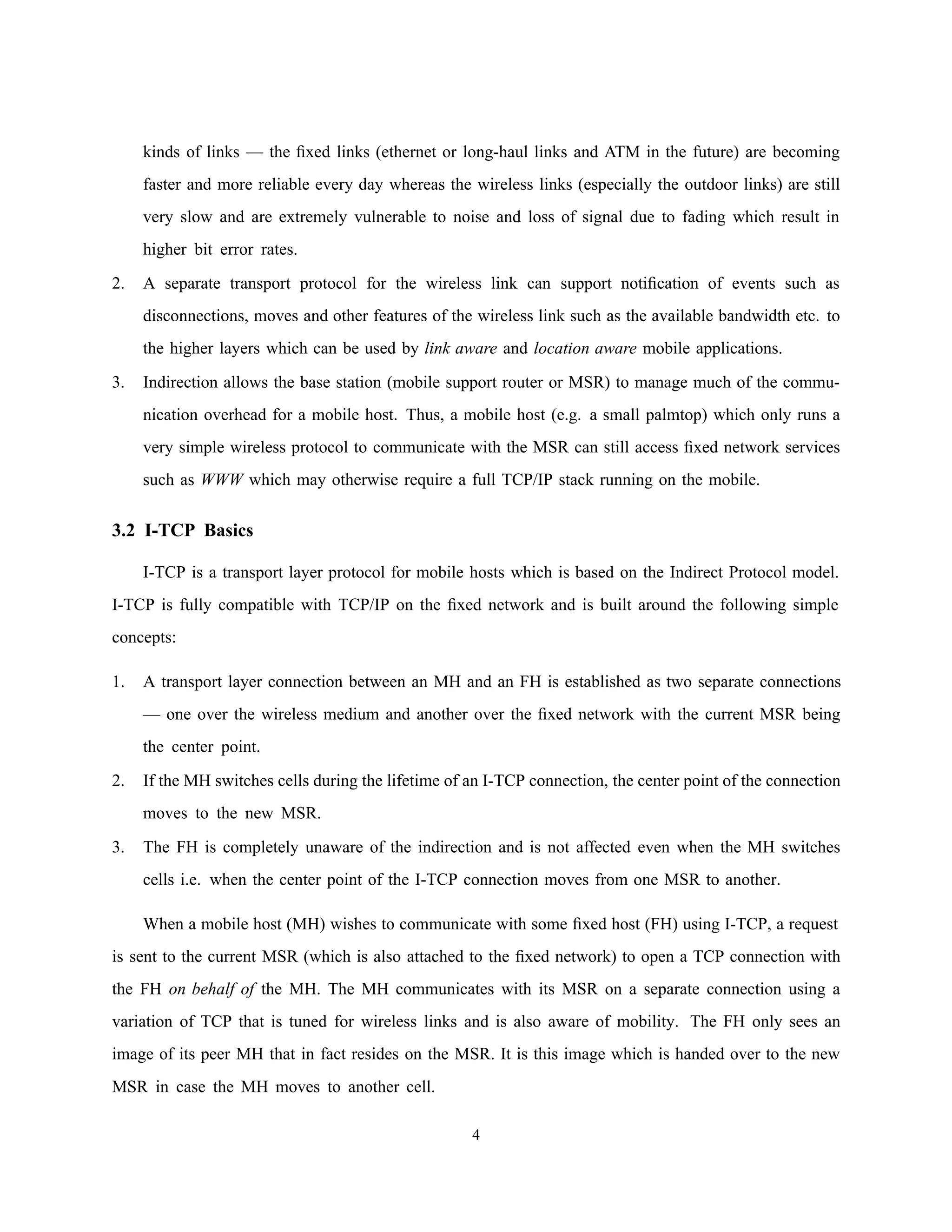 kinds of links — the ﬁxed links (ethernet or long-haul links and ATM in the future) are becoming
faster and more reliable every day whereas the wireless links (especially the outdoor links) are still
very slow and are extremely vulnerable to noise and loss of signal due to fading which result in
higher bit error rates.
2. A separate transport protocol for the wireless link can support notiﬁcation of events such as
disconnections, moves and other features of the wireless link such as the available bandwidth etc. to
the higher layers which can be used by link aware and location aware mobile applications.
3. Indirection allows the base station (mobile support router or MSR) to manage much of the commu-
nication overhead for a mobile host. Thus, a mobile host (e.g. a small palmtop) which only runs a
very simple wireless protocol to communicate with the MSR can still access ﬁxed network services
such as WWW which may otherwise require a full TCP/IP stack running on the mobile.
3.2 I-TCP Basics
I-TCP is a transport layer protocol for mobile hosts which is based on the Indirect Protocol model.
I-TCP is fully compatible with TCP/IP on the ﬁxed network and is built around the following simple
concepts:
1. A transport layer connection between an MH and an FH is established as two separate connections
— one over the wireless medium and another over the ﬁxed network with the current MSR being
the center point.
2. If the MH switches cells during the lifetime of an I-TCP connection, the center point of the connection
moves to the new MSR.
3. The FH is completely unaware of the indirection and is not affected even when the MH switches
cells i.e. when the center point of the I-TCP connection moves from one MSR to another.
When a mobile host (MH) wishes to communicate with some ﬁxed host (FH) using I-TCP, a request
is sent to the current MSR (which is also attached to the ﬁxed network) to open a TCP connection with
the FH on behalf of the MH. The MH communicates with its MSR on a separate connection using a
variation of TCP that is tuned for wireless links and is also aware of mobility. The FH only sees an
image of its peer MH that in fact resides on the MSR. It is this image which is handed over to the new
MSR in case the MH moves to another cell.
4
 