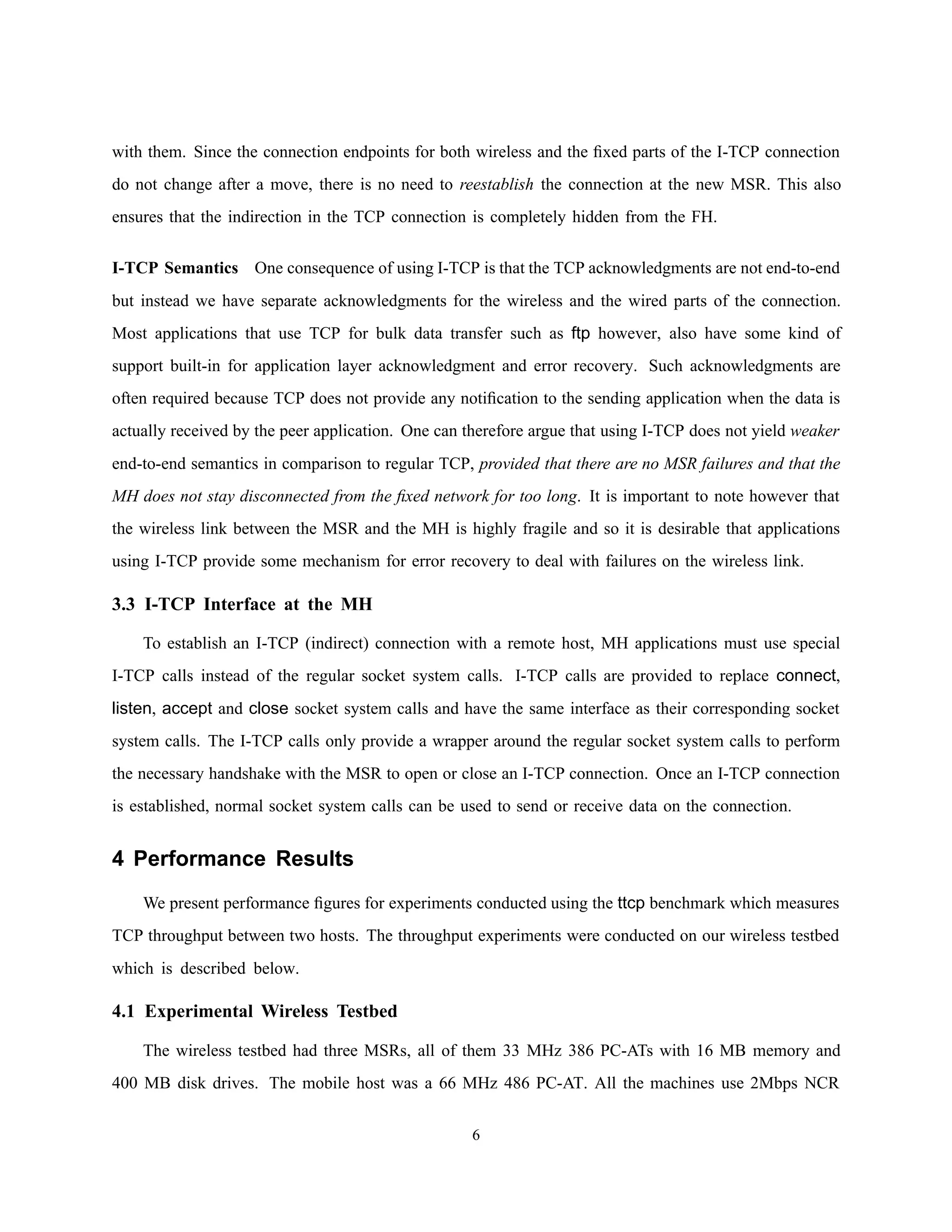with them. Since the connection endpoints for both wireless and the ﬁxed parts of the I-TCP connection
do not change after a move, there is no need to reestablish the connection at the new MSR. This also
ensures that the indirection in the TCP connection is completely hidden from the FH.
I-TCP Semantics One consequence of using I-TCP is that the TCP acknowledgments are not end-to-end
but instead we have separate acknowledgments for the wireless and the wired parts of the connection.
Most applications that use TCP for bulk data transfer such as ftp however, also have some kind of
support built-in for application layer acknowledgment and error recovery. Such acknowledgments are
often required because TCP does not provide any notiﬁcation to the sending application when the data is
actually received by the peer application. One can therefore argue that using I-TCP does not yield weaker
end-to-end semantics in comparison to regular TCP, provided that there are no MSR failures and that the
MH does not stay disconnected from the ﬁxed network for too long. It is important to note however that
the wireless link between the MSR and the MH is highly fragile and so it is desirable that applications
using I-TCP provide some mechanism for error recovery to deal with failures on the wireless link.
3.3 I-TCP Interface at the MH
To establish an I-TCP (indirect) connection with a remote host, MH applications must use special
I-TCP calls instead of the regular socket system calls. I-TCP calls are provided to replace connect,
listen, accept and close socket system calls and have the same interface as their corresponding socket
system calls. The I-TCP calls only provide a wrapper around the regular socket system calls to perform
the necessary handshake with the MSR to open or close an I-TCP connection. Once an I-TCP connection
is established, normal socket system calls can be used to send or receive data on the connection.
4 Performance Results
We present performance ﬁgures for experiments conducted using the ttcp benchmark which measures
TCP throughput between two hosts. The throughput experiments were conducted on our wireless testbed
which is described below.
4.1 Experimental Wireless Testbed
The wireless testbed had three MSRs, all of them 33 MHz 386 PC-ATs with 16 MB memory and
400 MB disk drives. The mobile host was a 66 MHz 486 PC-AT. All the machines use 2Mbps NCR
6
 