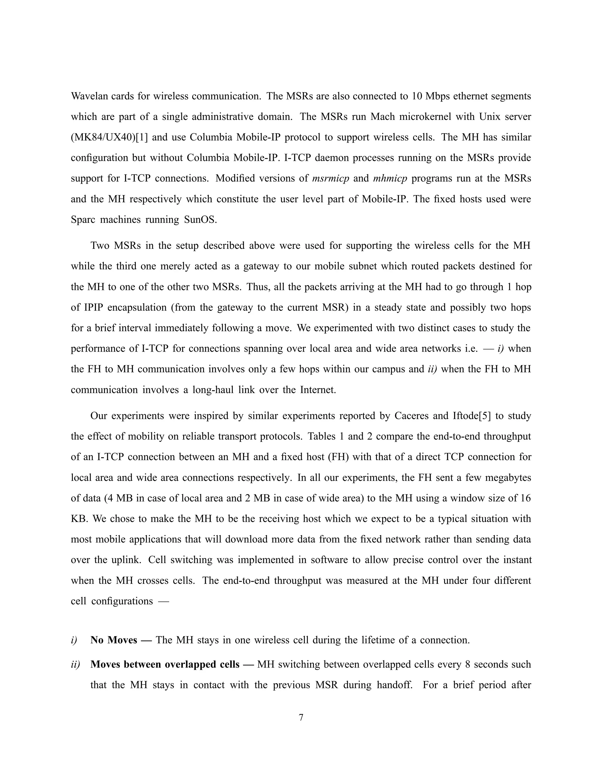 Wavelan cards for wireless communication. The MSRs are also connected to 10 Mbps ethernet segments
which are part of a single administrative domain. The MSRs run Mach microkernel with Unix server
(MK84/UX40)[1] and use Columbia Mobile-IP protocol to support wireless cells. The MH has similar
conﬁguration but without Columbia Mobile-IP. I-TCP daemon processes running on the MSRs provide
support for I-TCP connections. Modiﬁed versions of msrmicp and mhmicp programs run at the MSRs
and the MH respectively which constitute the user level part of Mobile-IP. The ﬁxed hosts used were
Sparc machines running SunOS.
Two MSRs in the setup described above were used for supporting the wireless cells for the MH
while the third one merely acted as a gateway to our mobile subnet which routed packets destined for
the MH to one of the other two MSRs. Thus, all the packets arriving at the MH had to go through 1 hop
of IPIP encapsulation (from the gateway to the current MSR) in a steady state and possibly two hops
for a brief interval immediately following a move. We experimented with two distinct cases to study the
performance of I-TCP for connections spanning over local area and wide area networks i.e. — i) when
the FH to MH communication involves only a few hops within our campus and ii) when the FH to MH
communication involves a long-haul link over the Internet.
Our experiments were inspired by similar experiments reported by Caceres and Iftode[5] to study
the effect of mobility on reliable transport protocols. Tables 1 and 2 compare the end-to-end throughput
of an I-TCP connection between an MH and a ﬁxed host (FH) with that of a direct TCP connection for
local area and wide area connections respectively. In all our experiments, the FH sent a few megabytes
of data (4 MB in case of local area and 2 MB in case of wide area) to the MH using a window size of 16
KB. We chose to make the MH to be the receiving host which we expect to be a typical situation with
most mobile applications that will download more data from the ﬁxed network rather than sending data
over the uplink. Cell switching was implemented in software to allow precise control over the instant
when the MH crosses cells. The end-to-end throughput was measured at the MH under four different
cell conﬁgurations —
i) No Moves — The MH stays in one wireless cell during the lifetime of a connection.
ii) Moves between overlapped cells — MH switching between overlapped cells every 8 seconds such
that the MH stays in contact with the previous MSR during handoff. For a brief period after
7
 